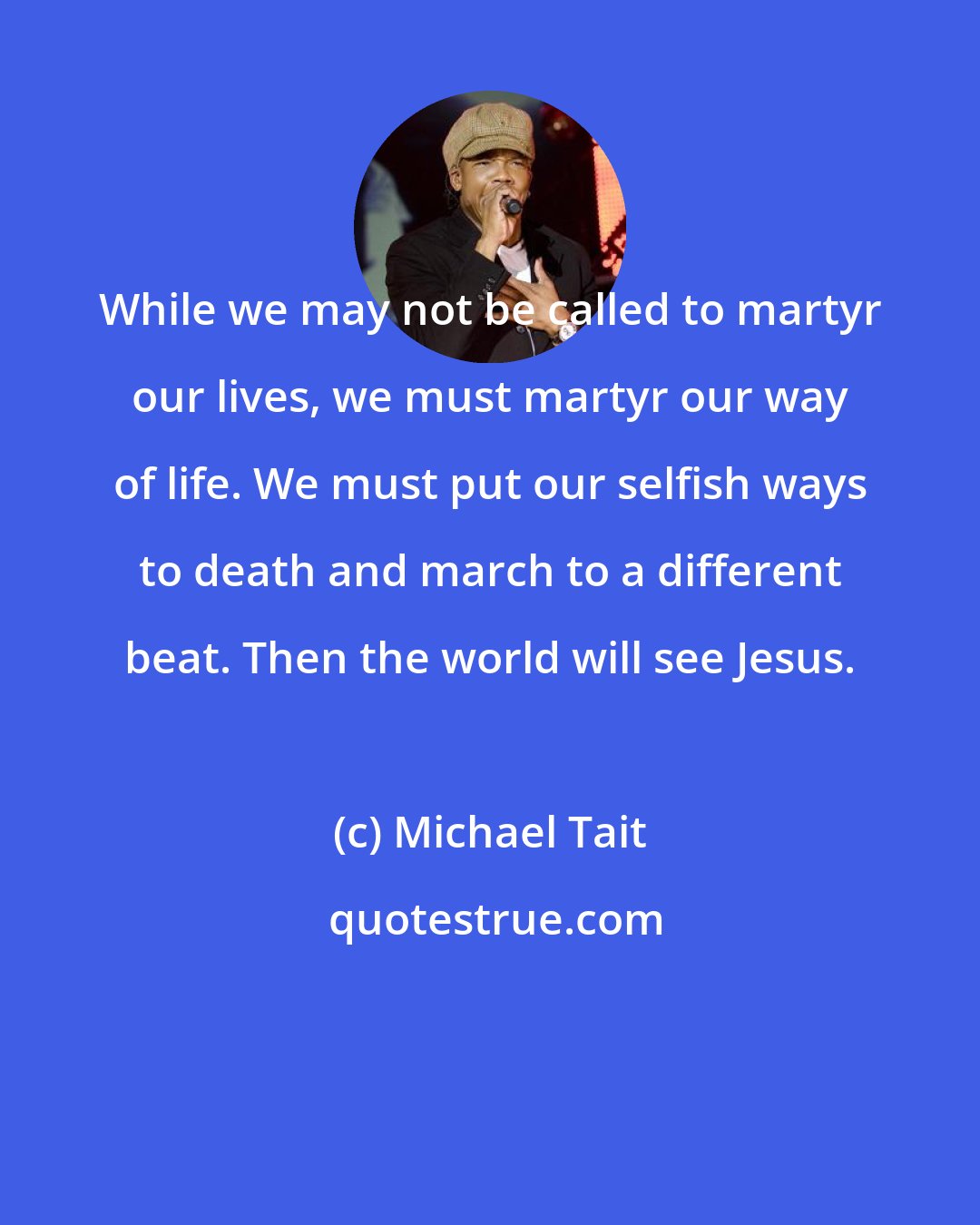 Michael Tait: While we may not be called to martyr our lives, we must martyr our way of life. We must put our selfish ways to death and march to a different beat. Then the world will see Jesus.