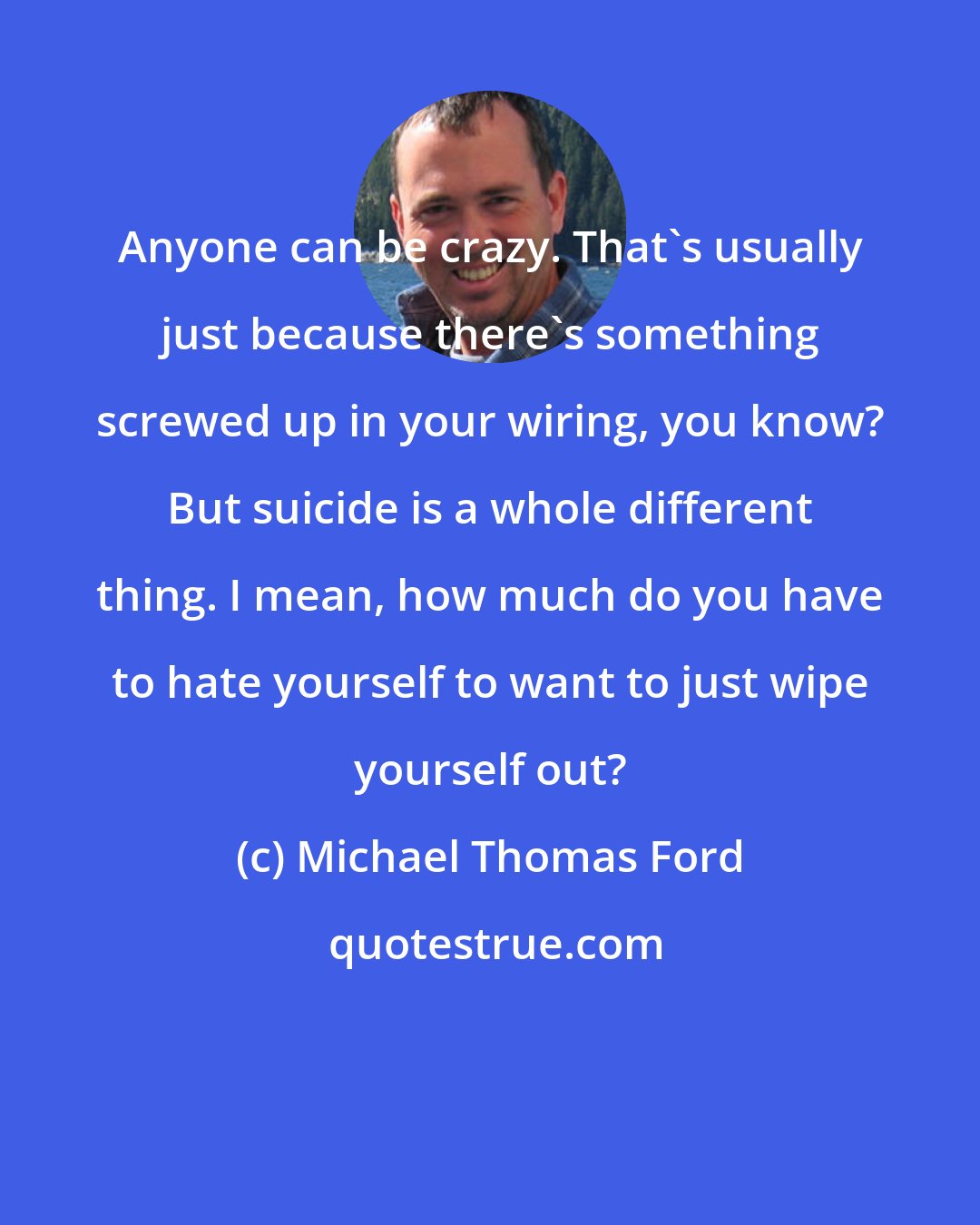 Michael Thomas Ford: Anyone can be crazy. That's usually just because there's something screwed up in your wiring, you know? But suicide is a whole different thing. I mean, how much do you have to hate yourself to want to just wipe yourself out?