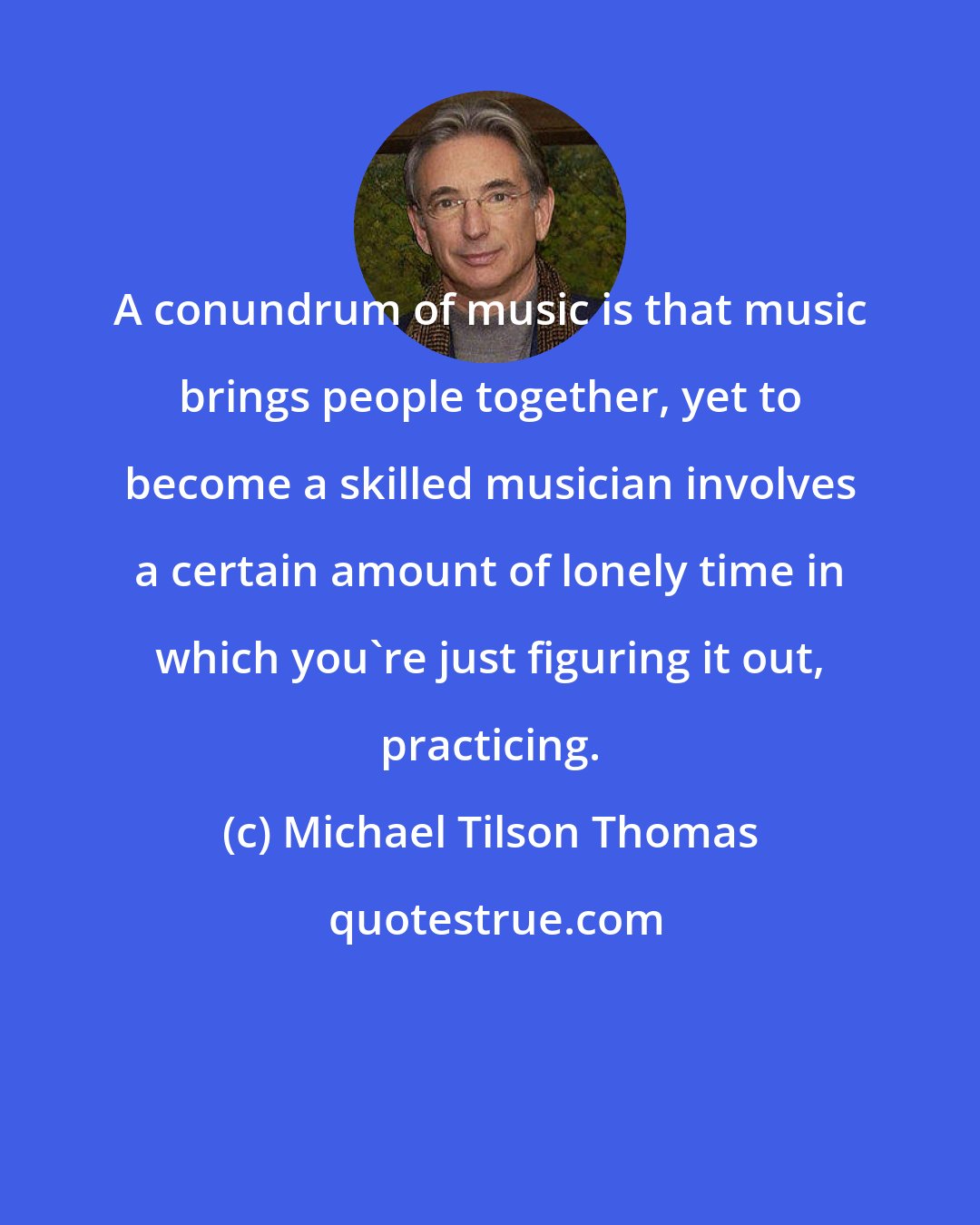 Michael Tilson Thomas: A conundrum of music is that music brings people together, yet to become a skilled musician involves a certain amount of lonely time in which you're just figuring it out, practicing.