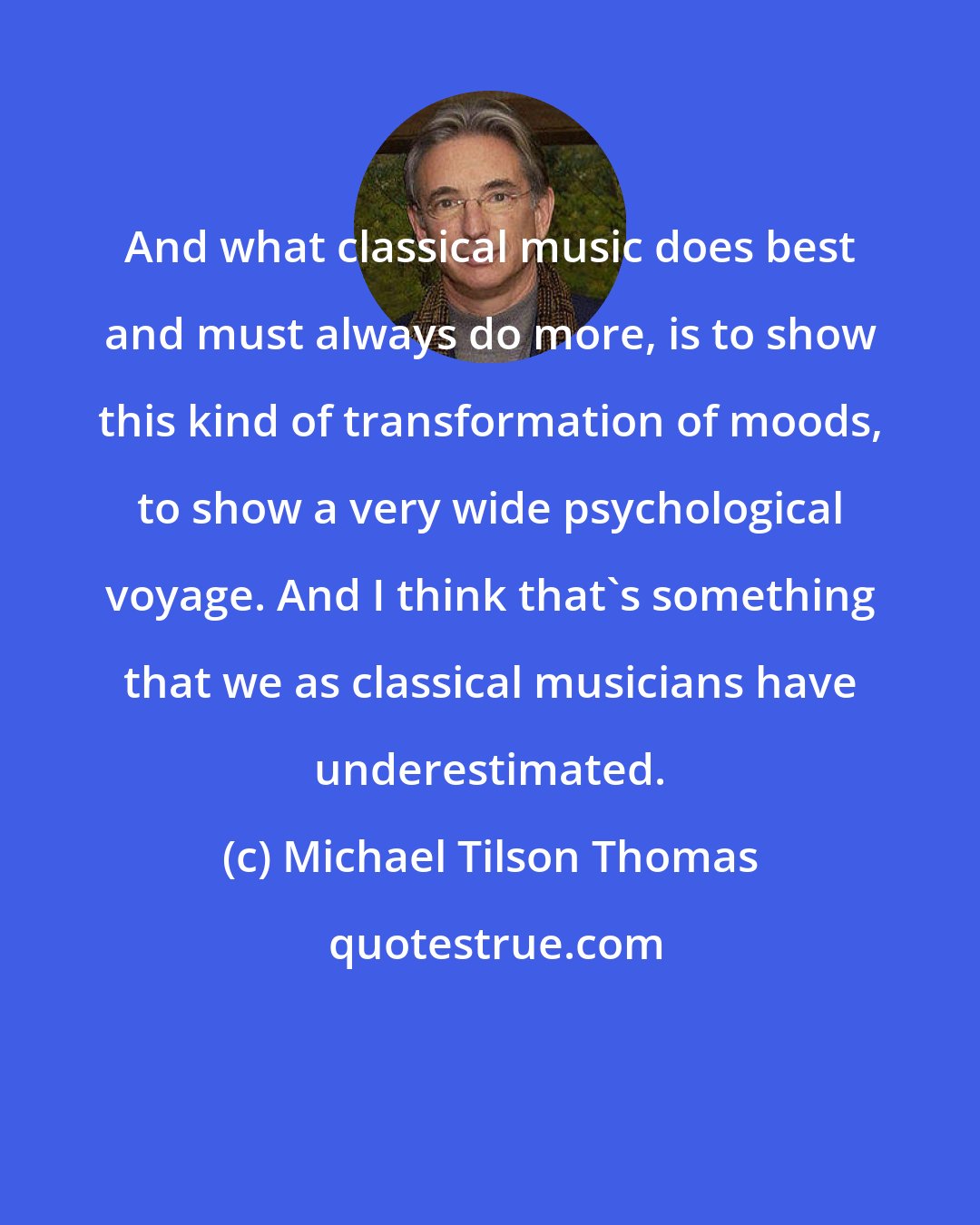 Michael Tilson Thomas: And what classical music does best and must always do more, is to show this kind of transformation of moods, to show a very wide psychological voyage. And I think that's something that we as classical musicians have underestimated.