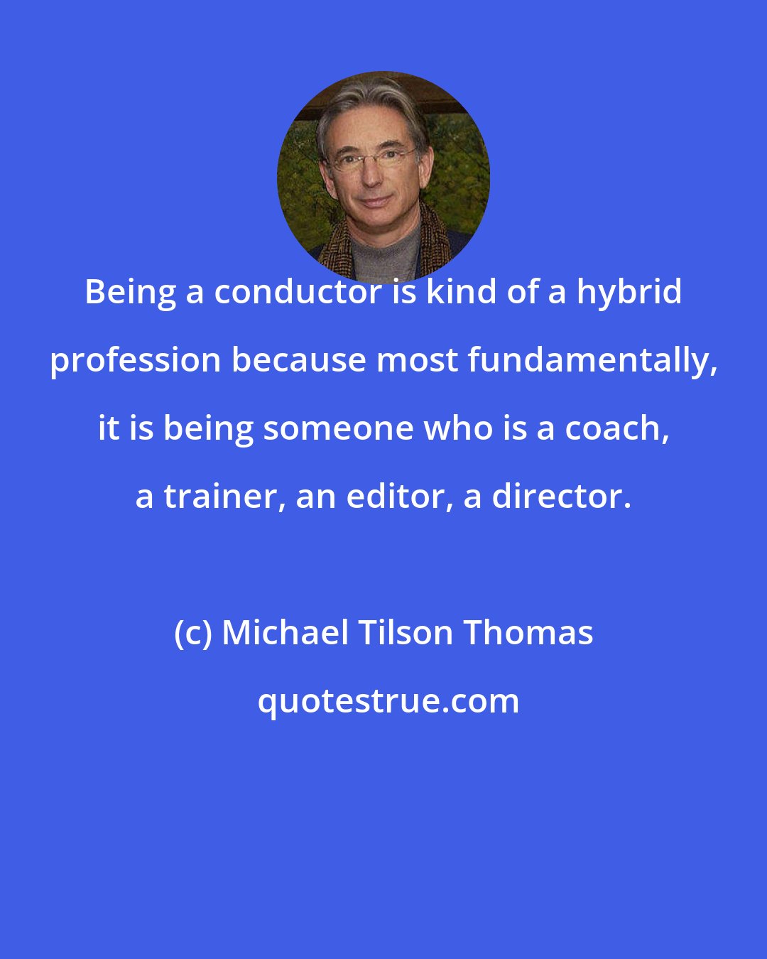 Michael Tilson Thomas: Being a conductor is kind of a hybrid profession because most fundamentally, it is being someone who is a coach, a trainer, an editor, a director.