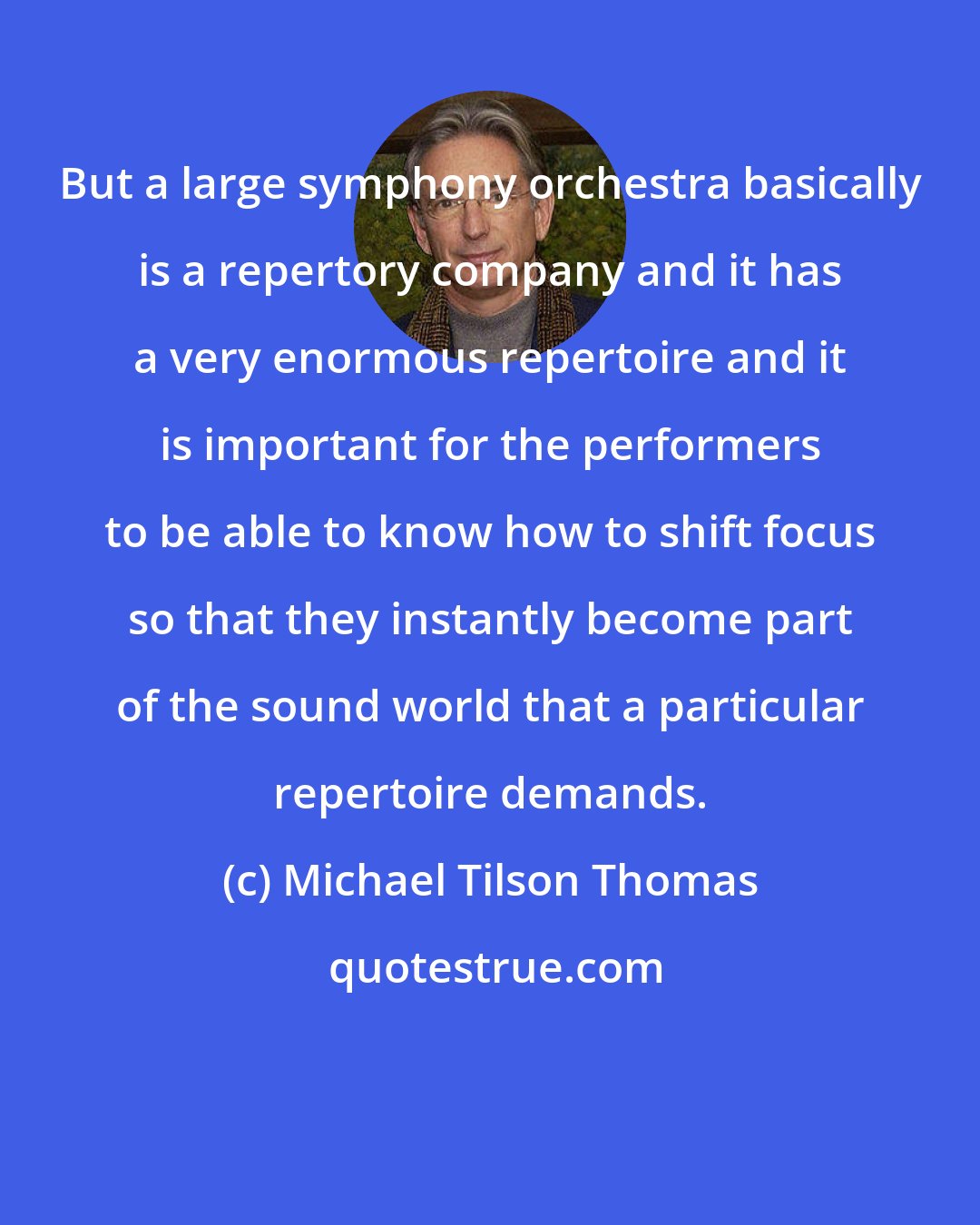 Michael Tilson Thomas: But a large symphony orchestra basically is a repertory company and it has a very enormous repertoire and it is important for the performers to be able to know how to shift focus so that they instantly become part of the sound world that a particular repertoire demands.