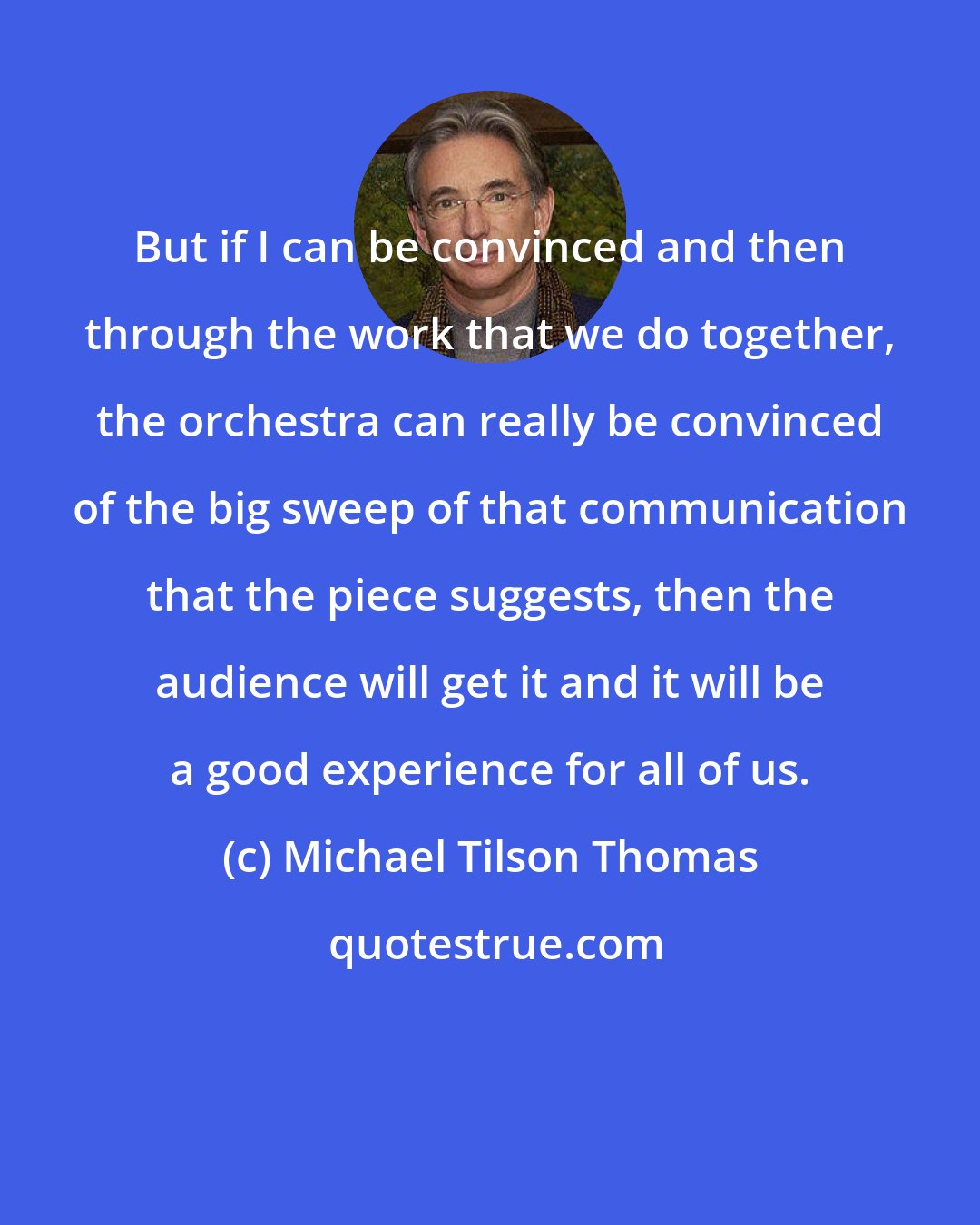 Michael Tilson Thomas: But if I can be convinced and then through the work that we do together, the orchestra can really be convinced of the big sweep of that communication that the piece suggests, then the audience will get it and it will be a good experience for all of us.