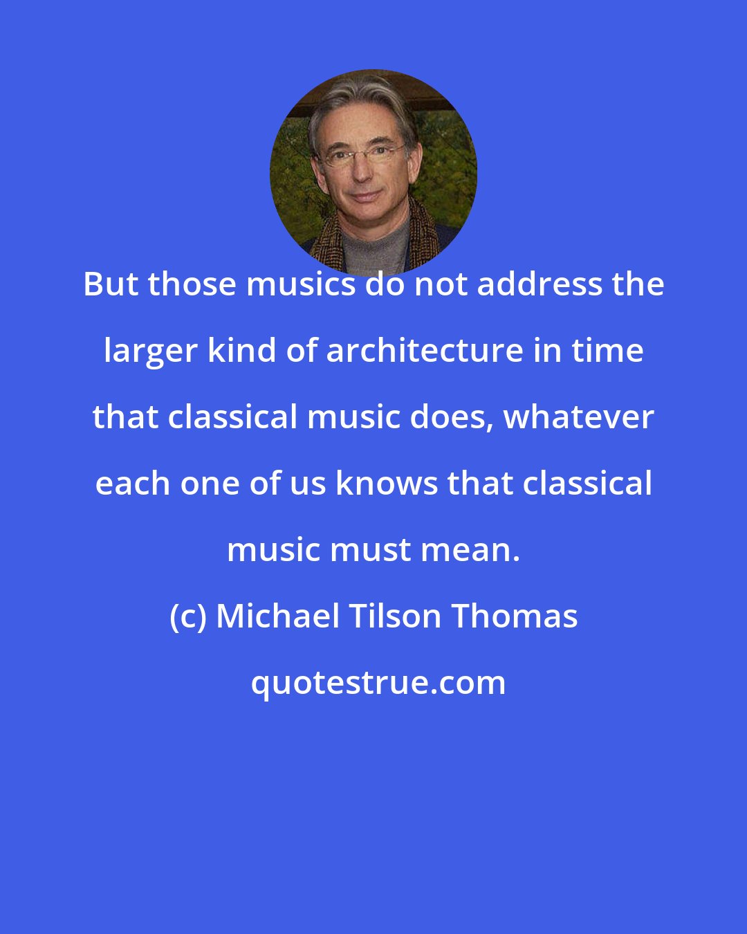 Michael Tilson Thomas: But those musics do not address the larger kind of architecture in time that classical music does, whatever each one of us knows that classical music must mean.