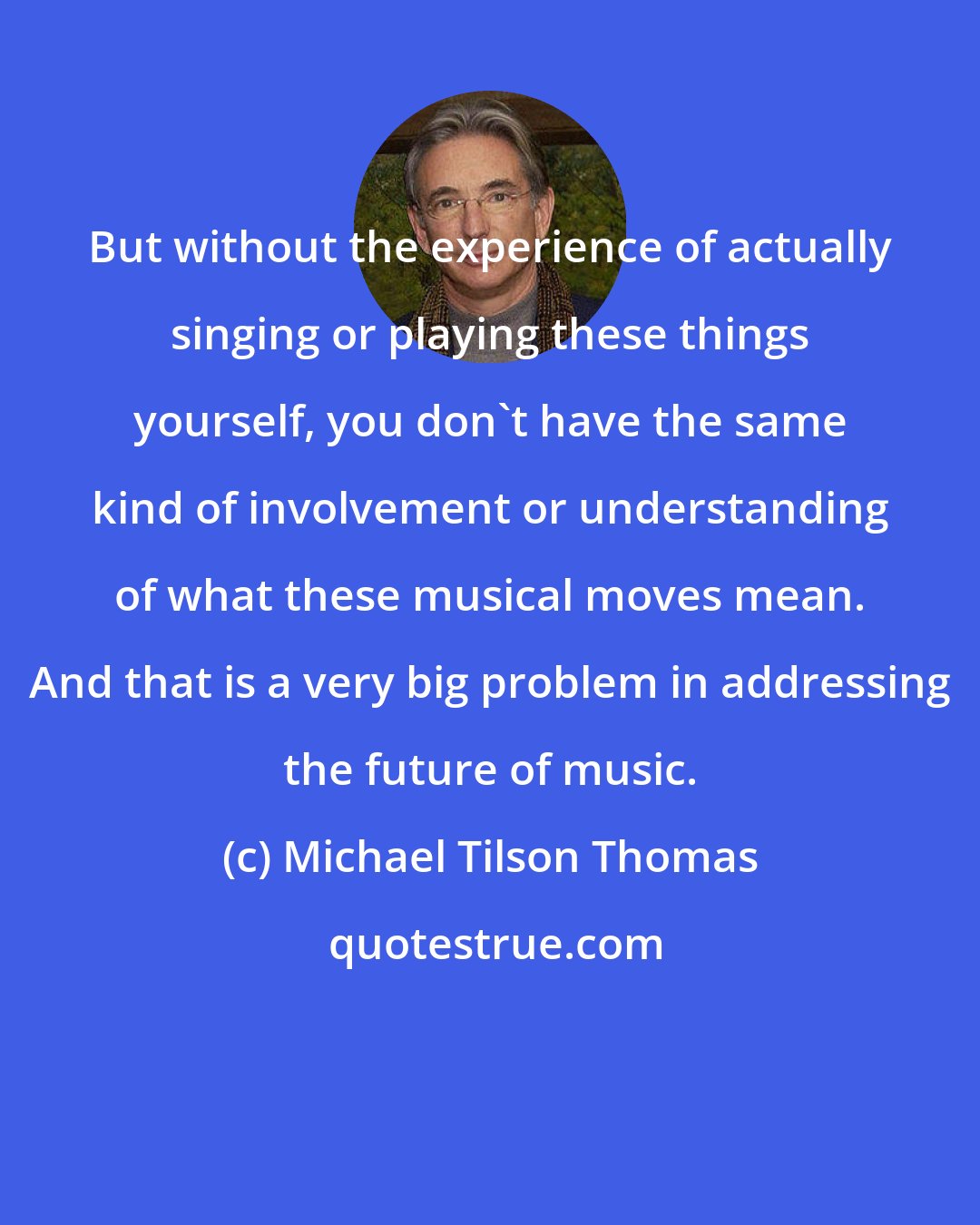 Michael Tilson Thomas: But without the experience of actually singing or playing these things yourself, you don't have the same kind of involvement or understanding of what these musical moves mean. And that is a very big problem in addressing the future of music.