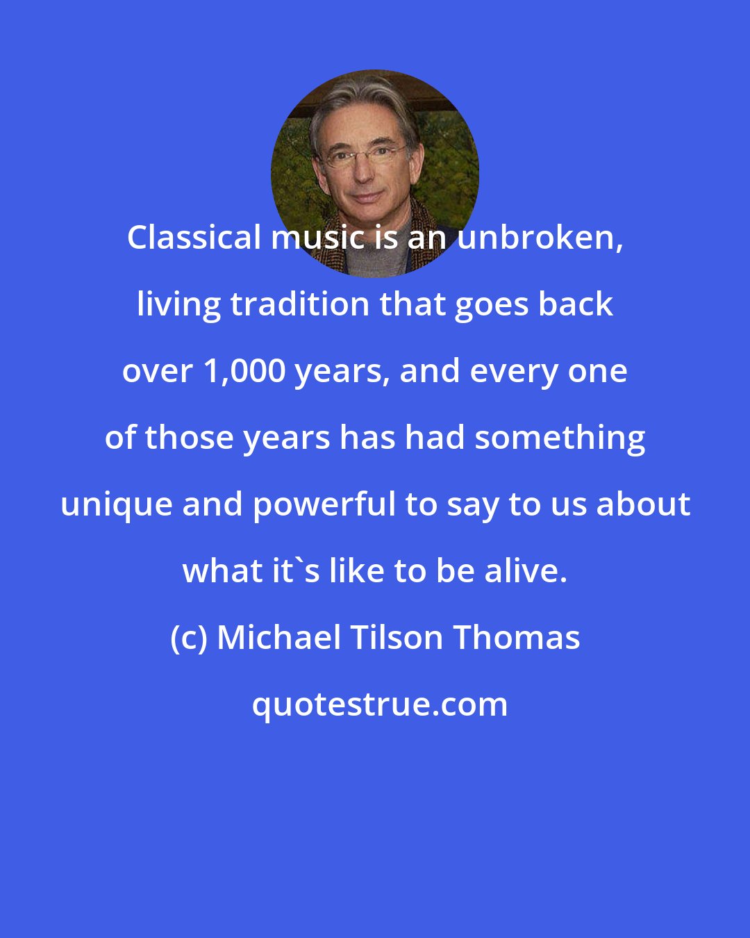 Michael Tilson Thomas: Classical music is an unbroken, living tradition that goes back over 1,000 years, and every one of those years has had something unique and powerful to say to us about what it's like to be alive.