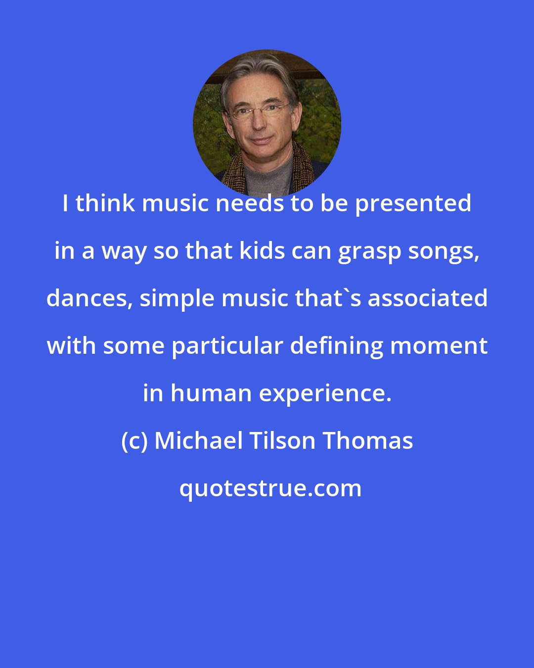 Michael Tilson Thomas: I think music needs to be presented in a way so that kids can grasp songs, dances, simple music that's associated with some particular defining moment in human experience.