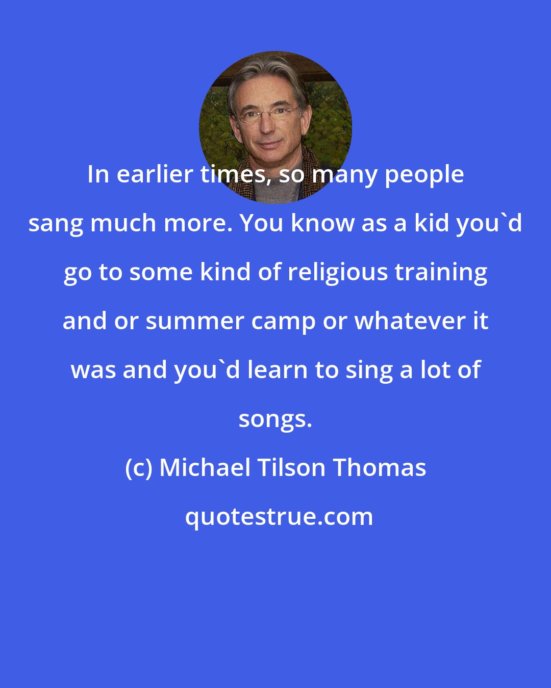 Michael Tilson Thomas: In earlier times, so many people sang much more. You know as a kid you'd go to some kind of religious training and or summer camp or whatever it was and you'd learn to sing a lot of songs.