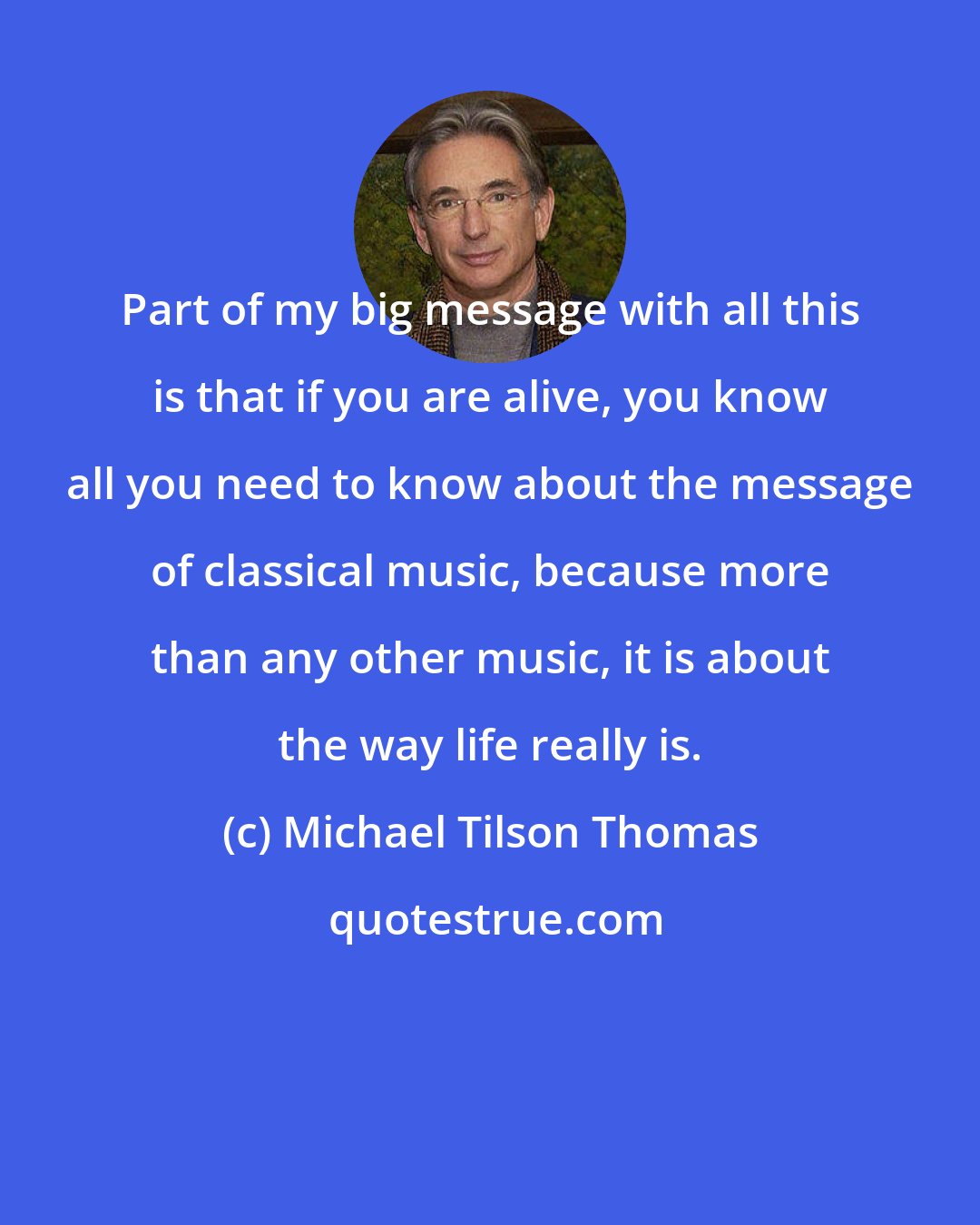 Michael Tilson Thomas: Part of my big message with all this is that if you are alive, you know all you need to know about the message of classical music, because more than any other music, it is about the way life really is.