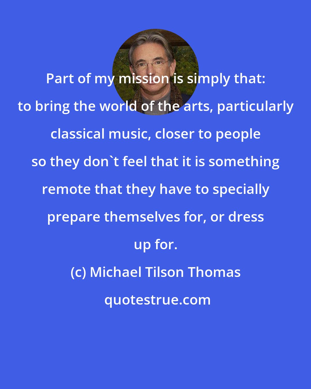 Michael Tilson Thomas: Part of my mission is simply that: to bring the world of the arts, particularly classical music, closer to people so they don't feel that it is something remote that they have to specially prepare themselves for, or dress up for.