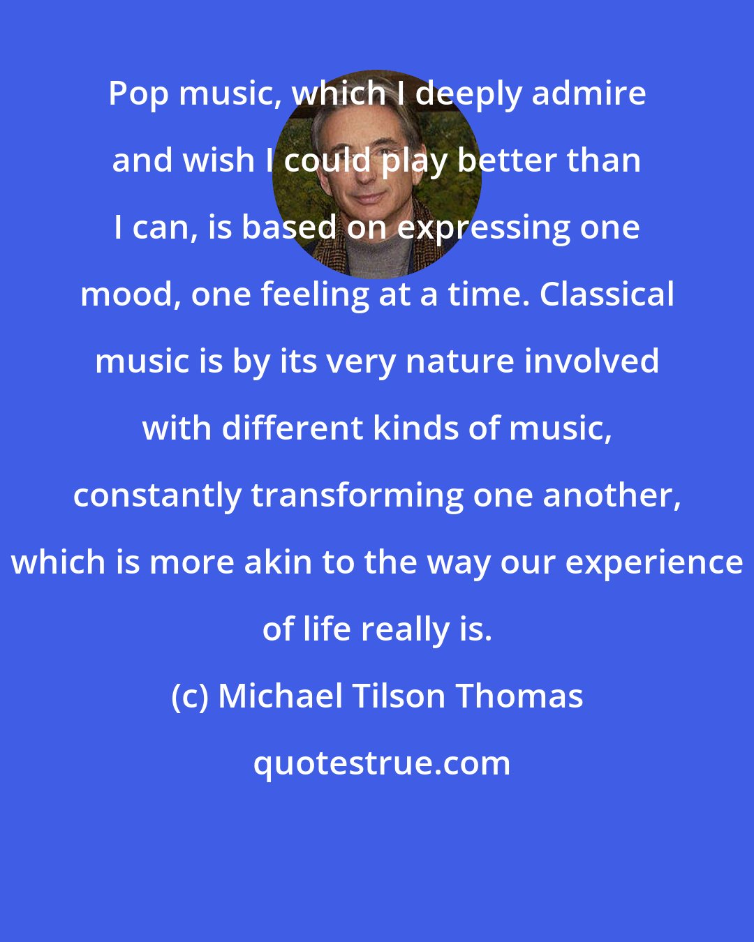 Michael Tilson Thomas: Pop music, which I deeply admire and wish I could play better than I can, is based on expressing one mood, one feeling at a time. Classical music is by its very nature involved with different kinds of music, constantly transforming one another, which is more akin to the way our experience of life really is.