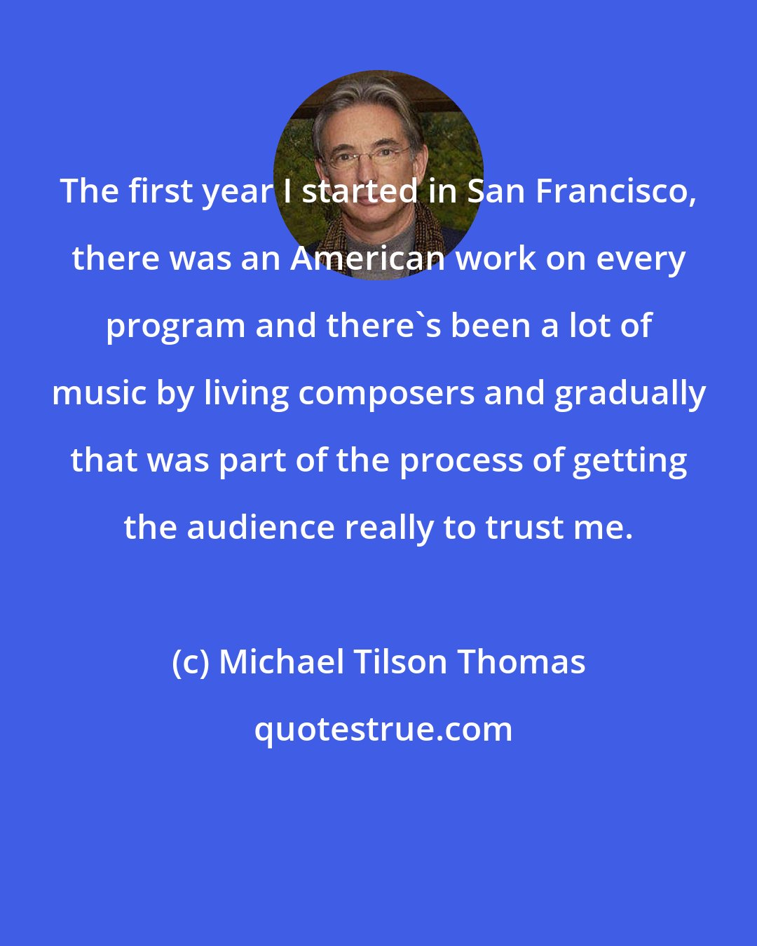 Michael Tilson Thomas: The first year I started in San Francisco, there was an American work on every program and there's been a lot of music by living composers and gradually that was part of the process of getting the audience really to trust me.