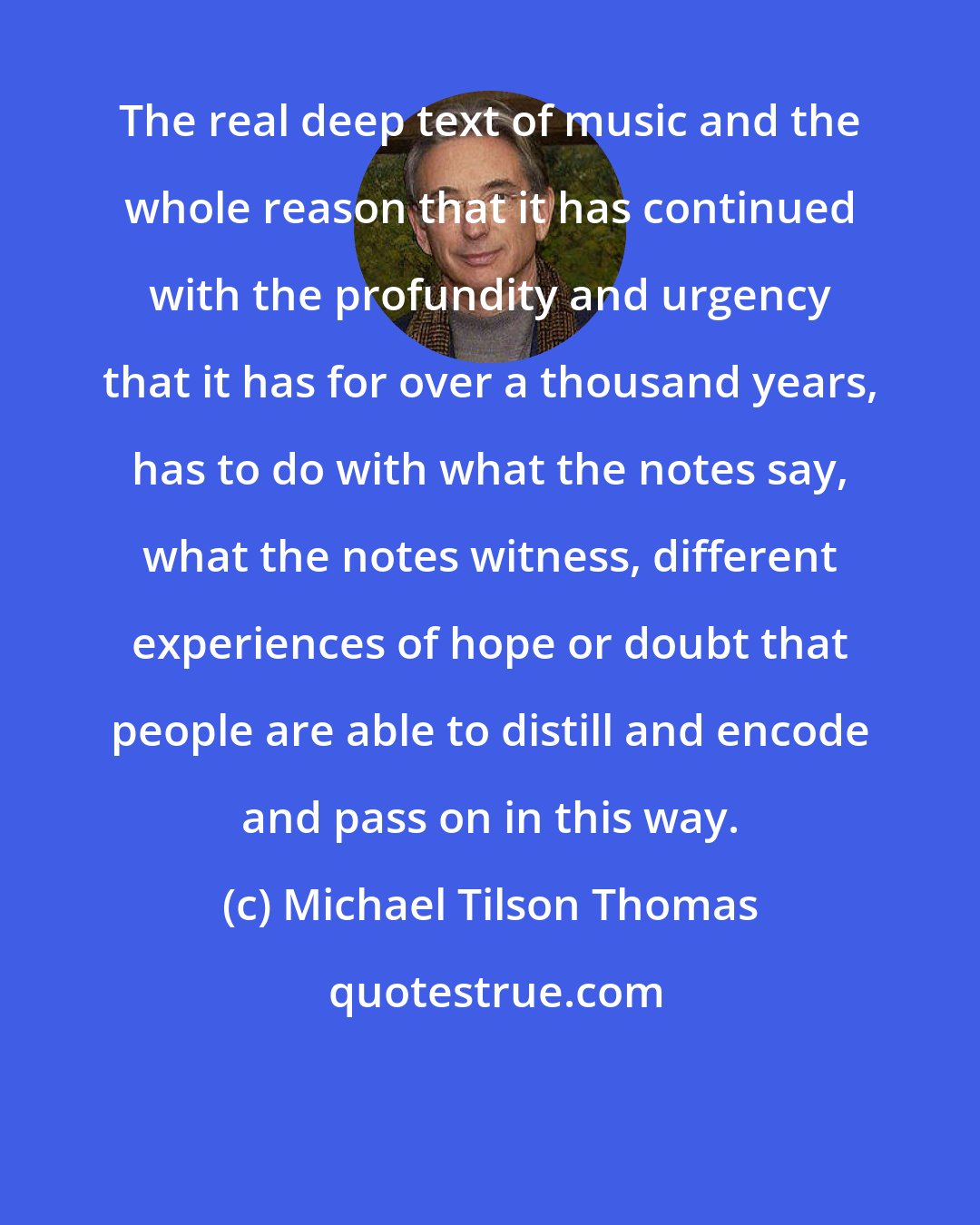 Michael Tilson Thomas: The real deep text of music and the whole reason that it has continued with the profundity and urgency that it has for over a thousand years, has to do with what the notes say, what the notes witness, different experiences of hope or doubt that people are able to distill and encode and pass on in this way.