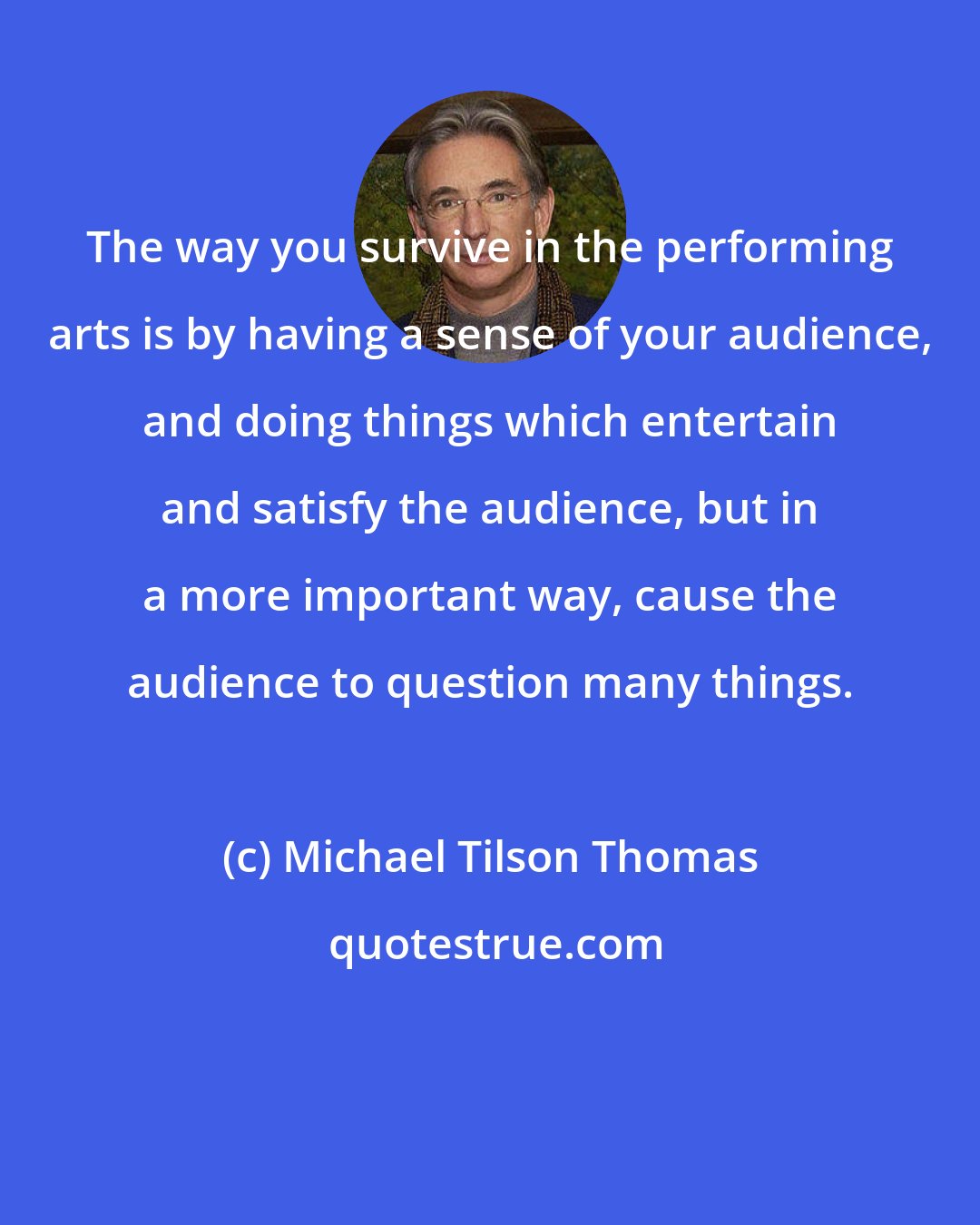 Michael Tilson Thomas: The way you survive in the performing arts is by having a sense of your audience, and doing things which entertain and satisfy the audience, but in a more important way, cause the audience to question many things.