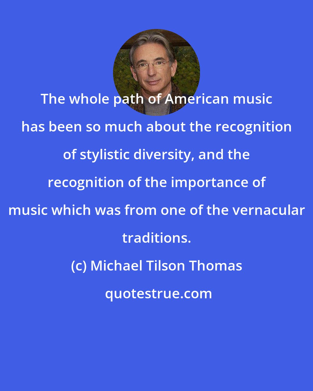 Michael Tilson Thomas: The whole path of American music has been so much about the recognition of stylistic diversity, and the recognition of the importance of music which was from one of the vernacular traditions.