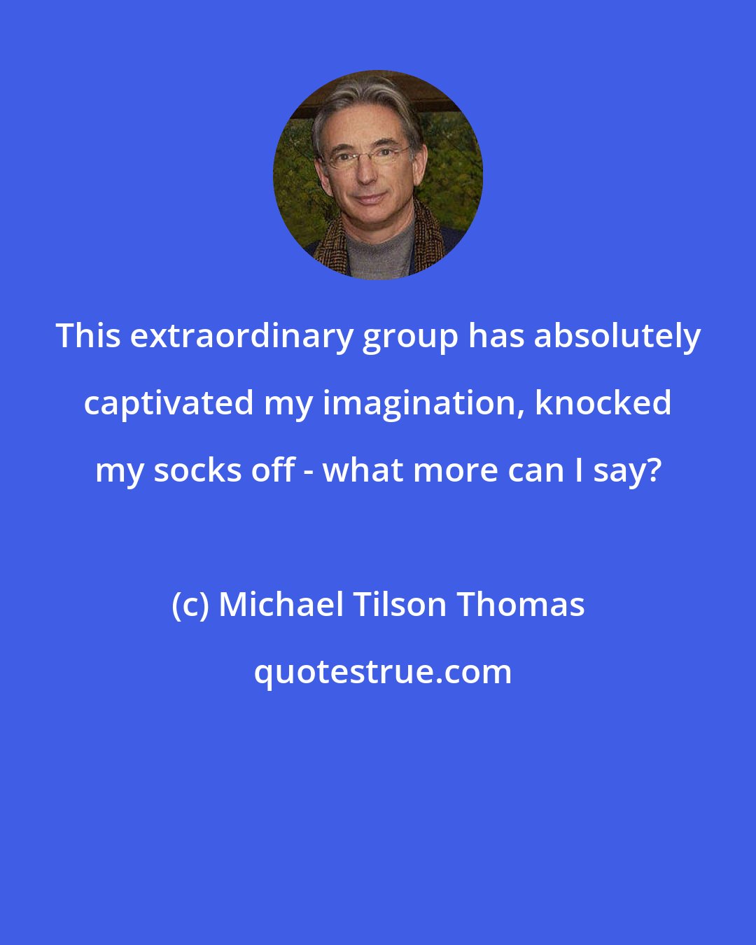 Michael Tilson Thomas: This extraordinary group has absolutely captivated my imagination, knocked my socks off - what more can I say?