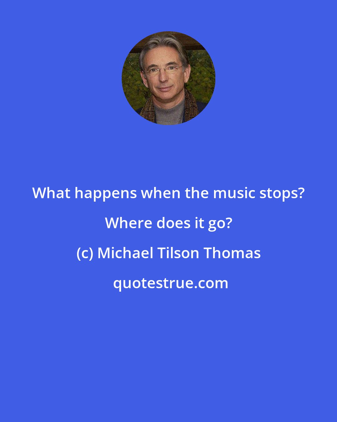 Michael Tilson Thomas: What happens when the music stops? Where does it go?