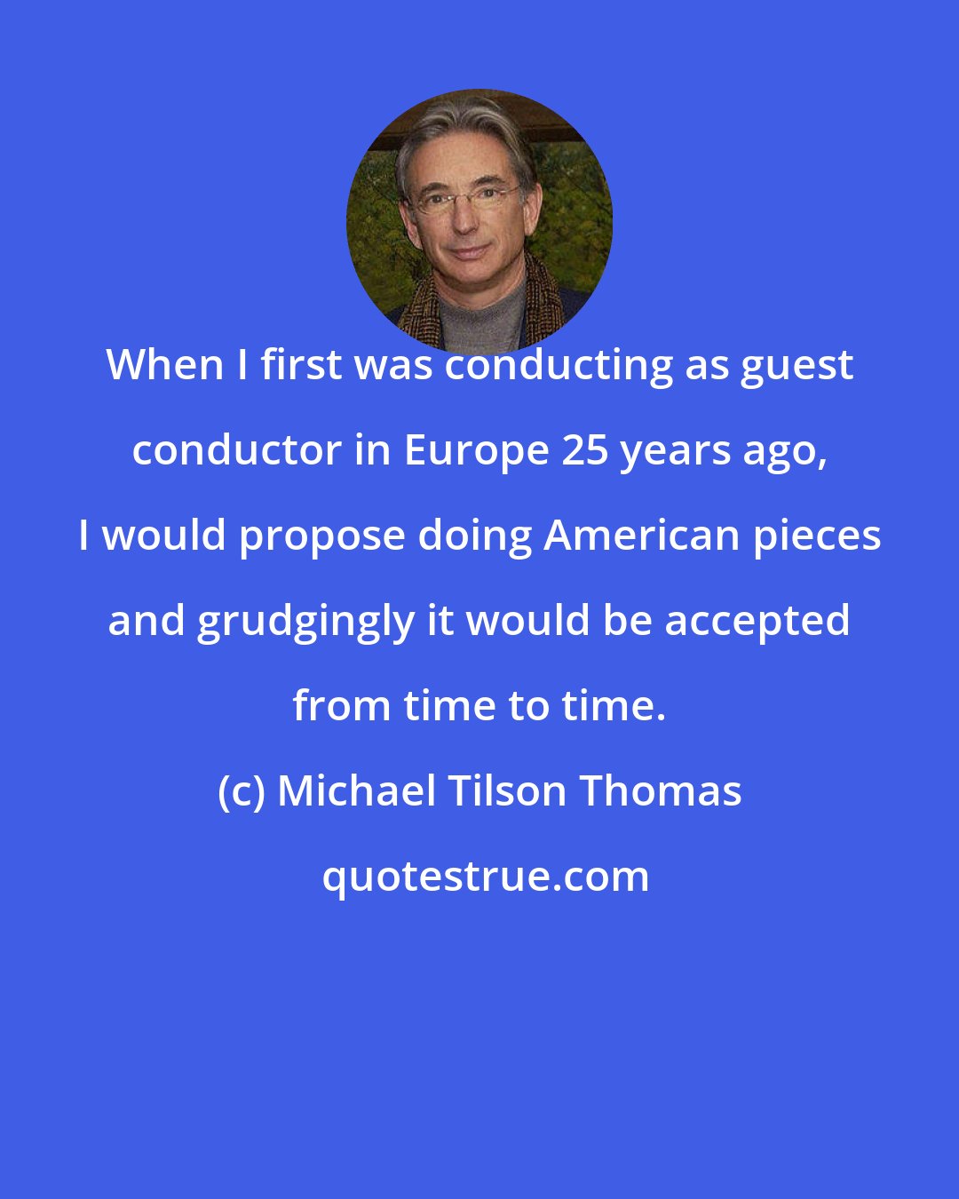 Michael Tilson Thomas: When I first was conducting as guest conductor in Europe 25 years ago, I would propose doing American pieces and grudgingly it would be accepted from time to time.