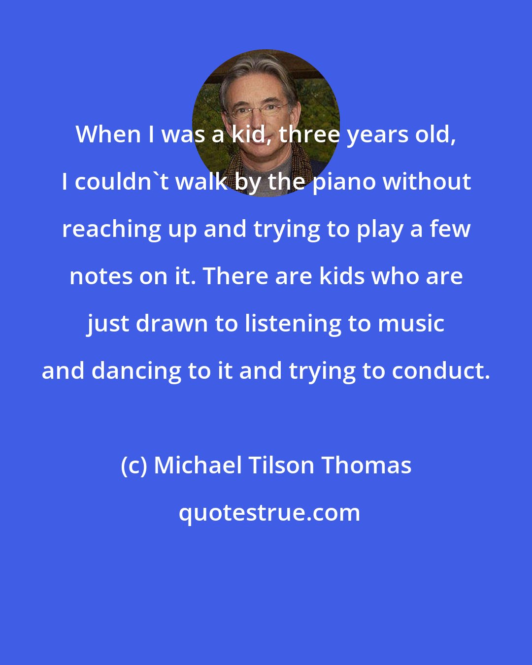 Michael Tilson Thomas: When I was a kid, three years old, I couldn't walk by the piano without reaching up and trying to play a few notes on it. There are kids who are just drawn to listening to music and dancing to it and trying to conduct.