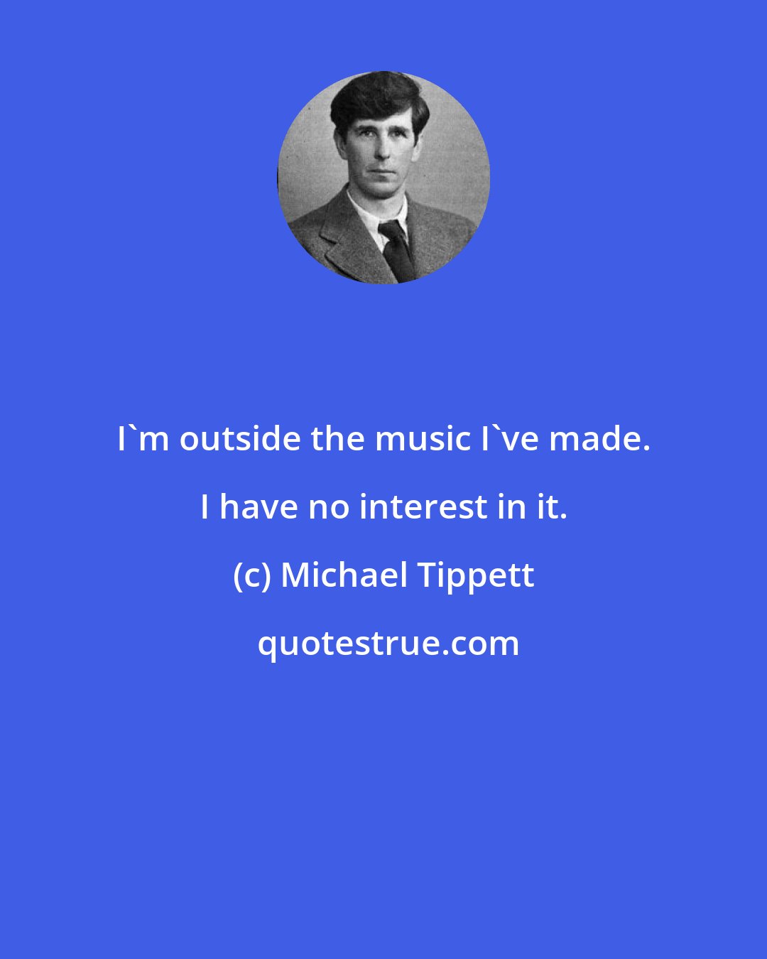 Michael Tippett: I'm outside the music I've made. I have no interest in it.