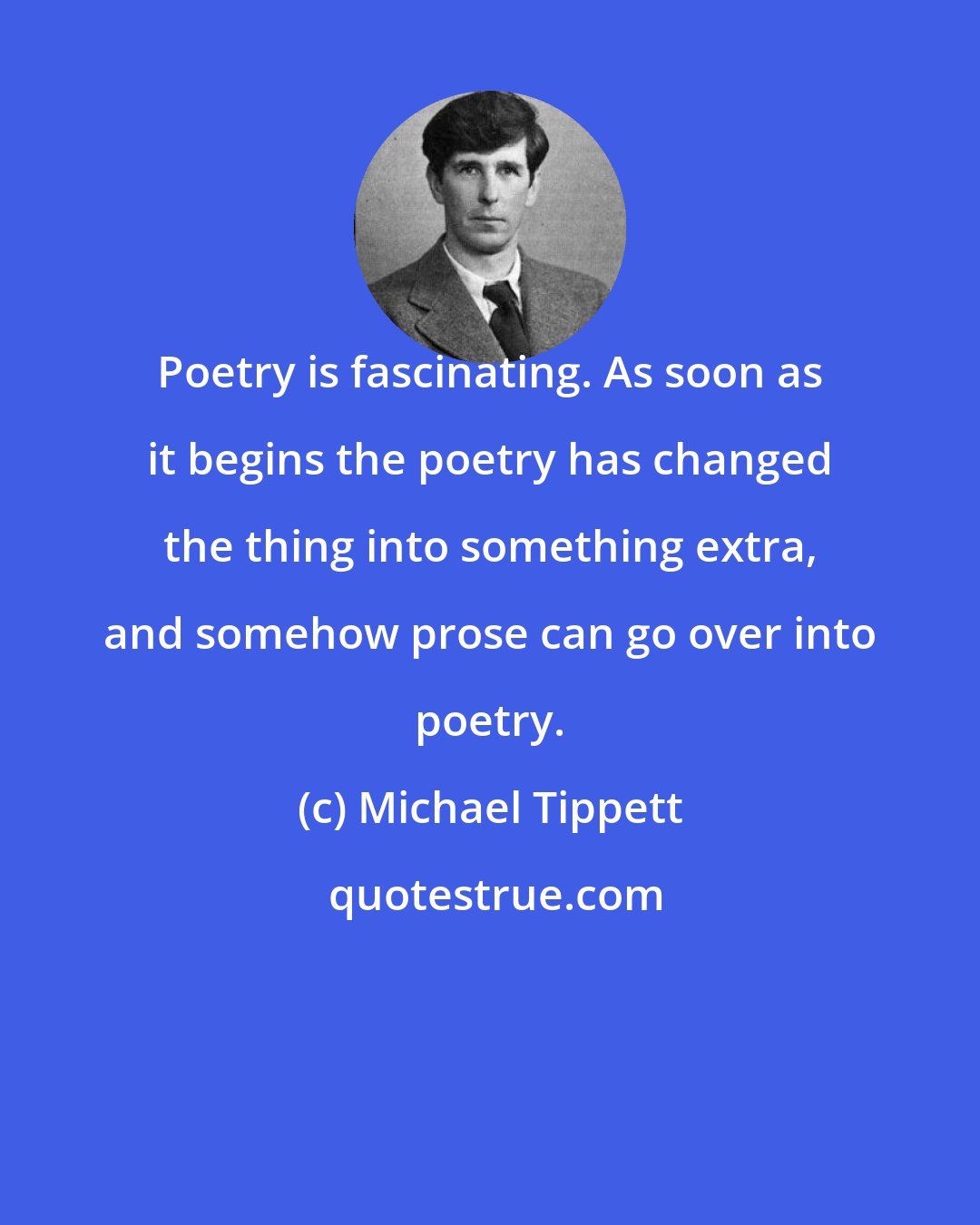 Michael Tippett: Poetry is fascinating. As soon as it begins the poetry has changed the thing into something extra, and somehow prose can go over into poetry.