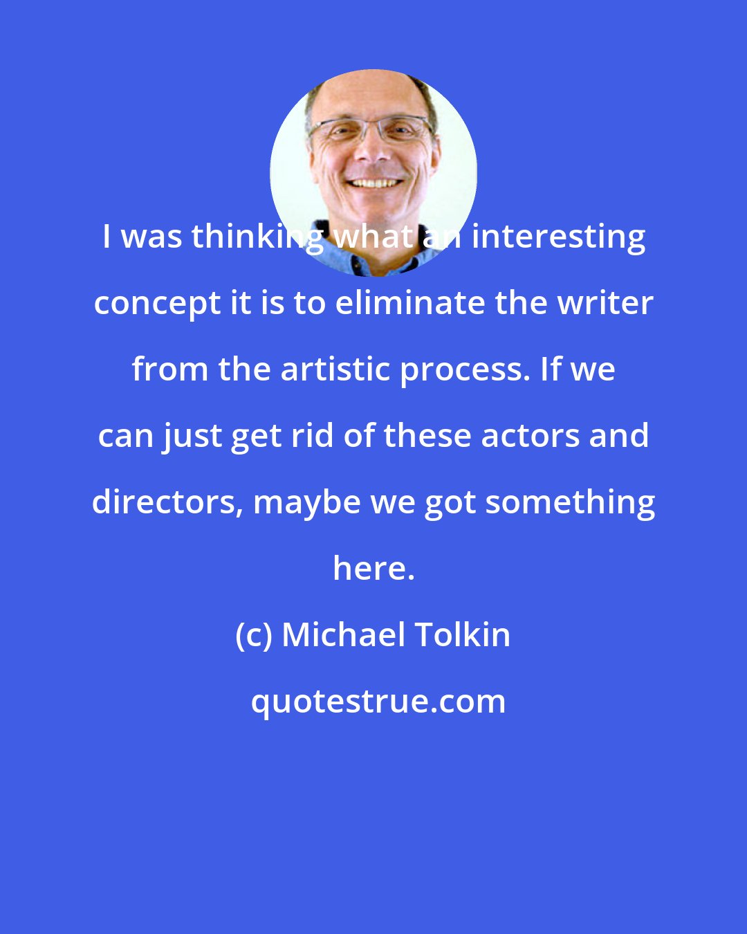 Michael Tolkin: I was thinking what an interesting concept it is to eliminate the writer from the artistic process. If we can just get rid of these actors and directors, maybe we got something here.