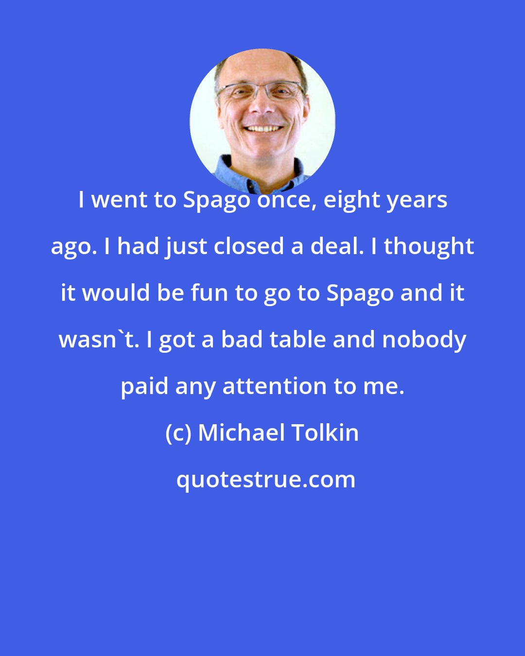 Michael Tolkin: I went to Spago once, eight years ago. I had just closed a deal. I thought it would be fun to go to Spago and it wasn't. I got a bad table and nobody paid any attention to me.