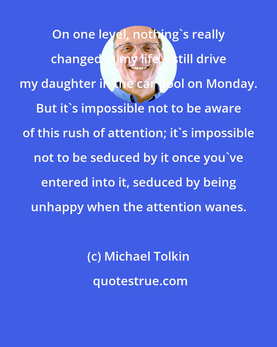 Michael Tolkin: On one level, nothing's really changed in my life. I still drive my daughter in the car pool on Monday. But it's impossible not to be aware of this rush of attention; it's impossible not to be seduced by it once you've entered into it, seduced by being unhappy when the attention wanes.