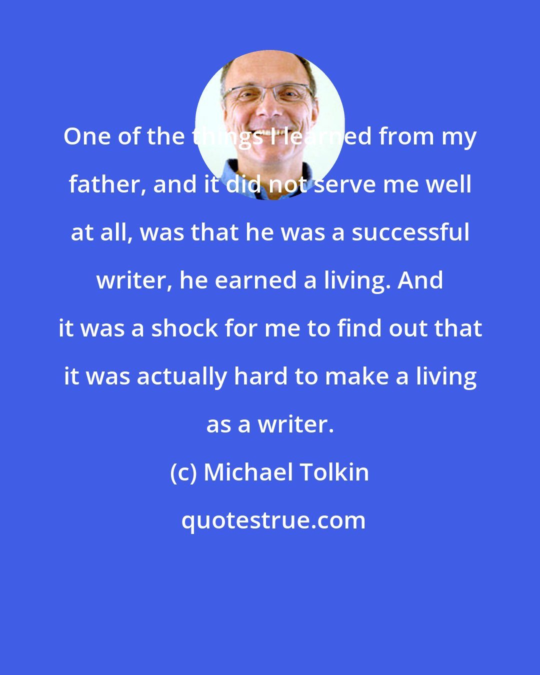 Michael Tolkin: One of the things I learned from my father, and it did not serve me well at all, was that he was a successful writer, he earned a living. And it was a shock for me to find out that it was actually hard to make a living as a writer.