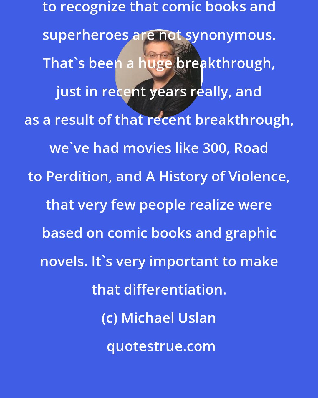 Michael Uslan: Part of battle has been getting Hollywood to recognize that comic books and superheroes are not synonymous. That's been a huge breakthrough, just in recent years really, and as a result of that recent breakthrough, we've had movies like 300, Road to Perdition, and A History of Violence, that very few people realize were based on comic books and graphic novels. It's very important to make that differentiation.