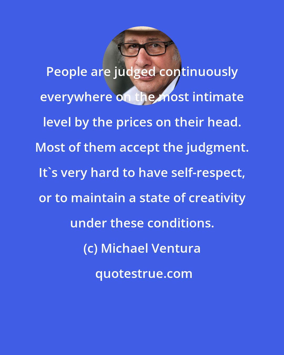 Michael Ventura: People are judged continuously everywhere on the most intimate level by the prices on their head. Most of them accept the judgment. It's very hard to have self-respect, or to maintain a state of creativity under these conditions.