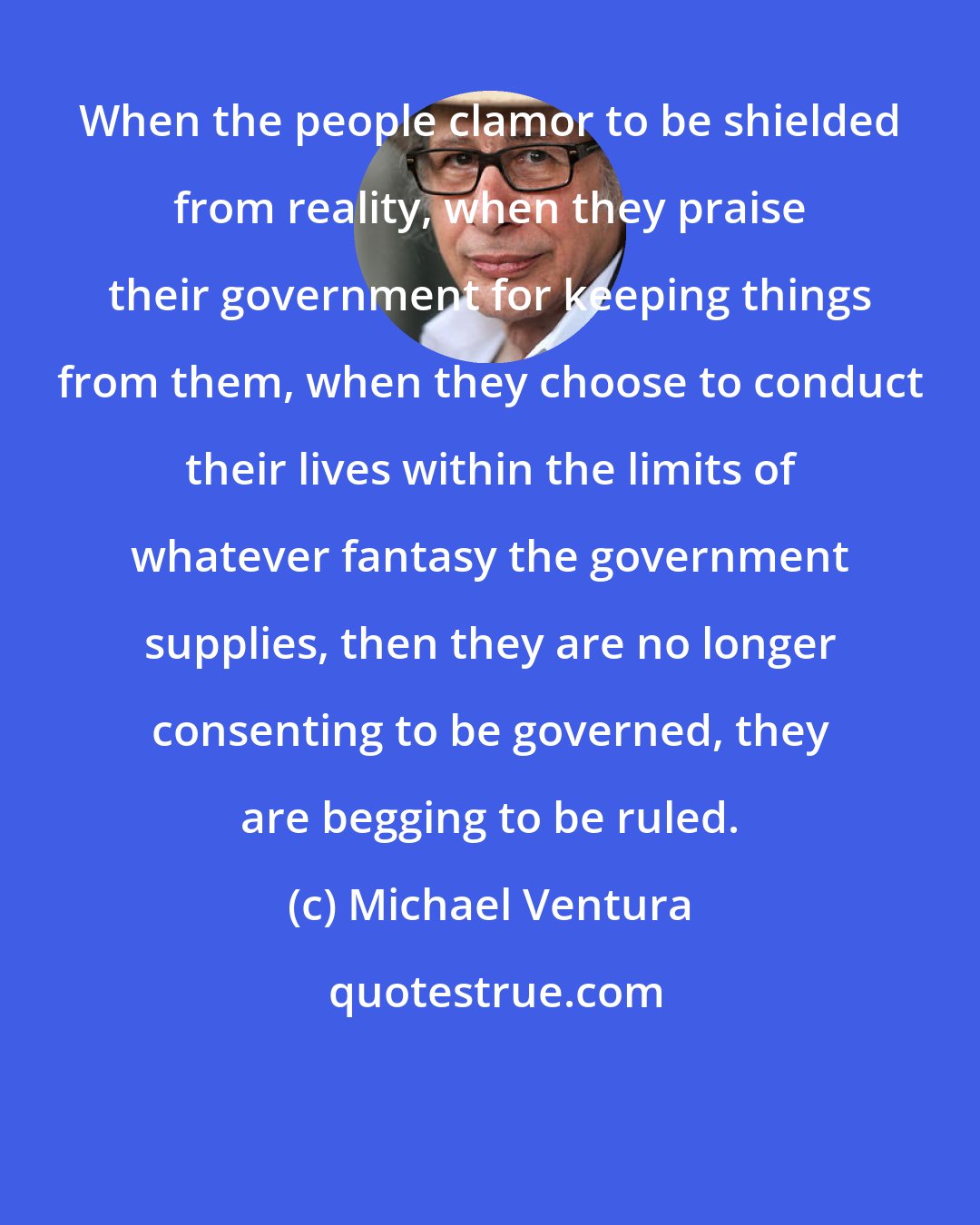 Michael Ventura: When the people clamor to be shielded from reality, when they praise their government for keeping things from them, when they choose to conduct their lives within the limits of whatever fantasy the government supplies, then they are no longer consenting to be governed, they are begging to be ruled.