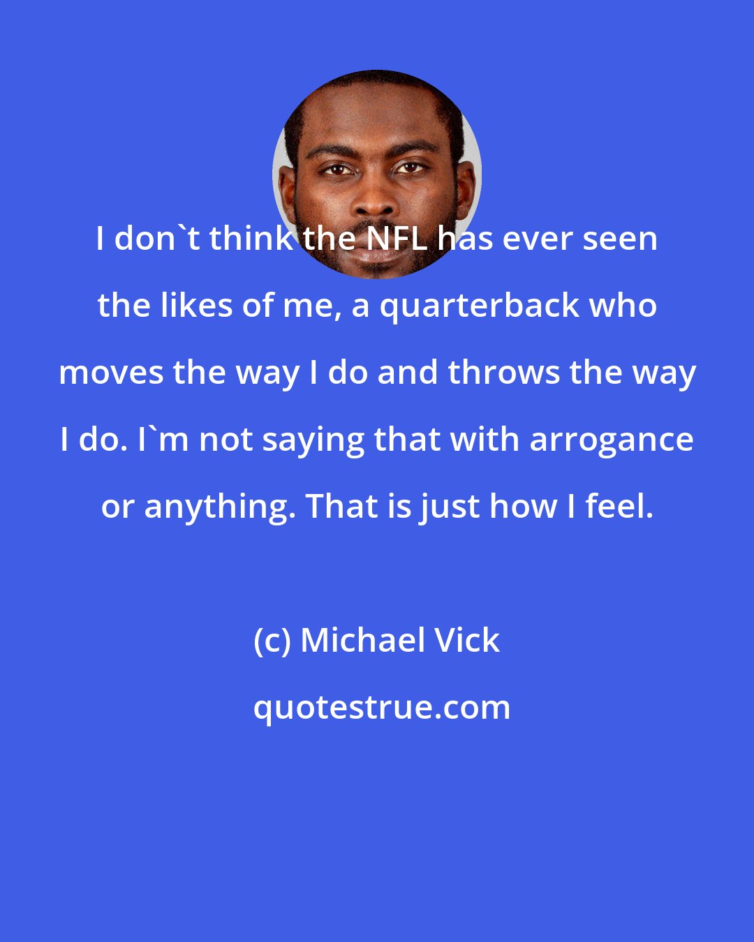 Michael Vick: I don't think the NFL has ever seen the likes of me, a quarterback who moves the way I do and throws the way I do. I'm not saying that with arrogance or anything. That is just how I feel.