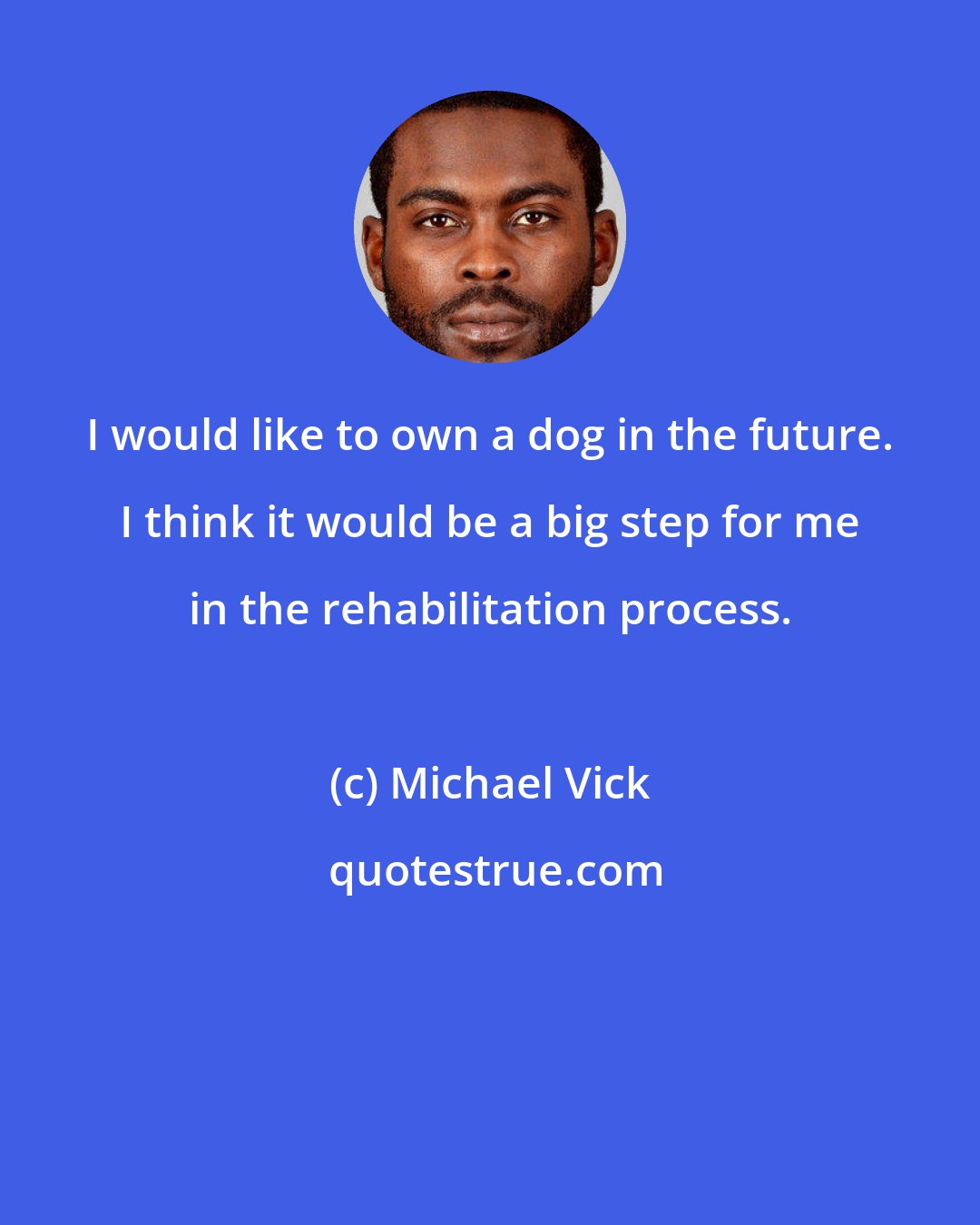 Michael Vick: I would like to own a dog in the future. I think it would be a big step for me in the rehabilitation process.