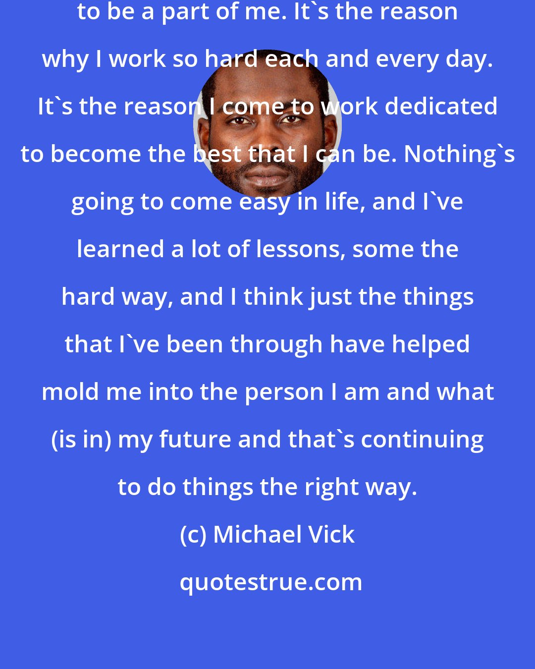 Michael Vick: It's always something that's going to be a part of me. It's the reason why I work so hard each and every day. It's the reason I come to work dedicated to become the best that I can be. Nothing's going to come easy in life, and I've learned a lot of lessons, some the hard way, and I think just the things that I've been through have helped mold me into the person I am and what (is in) my future and that's continuing to do things the right way.