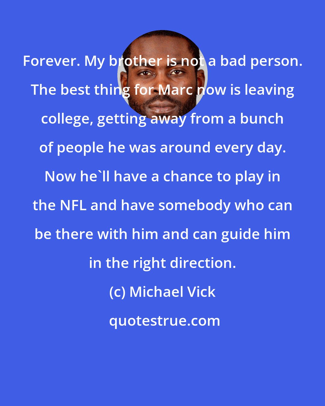 Michael Vick: Forever. My brother is not a bad person. The best thing for Marc now is leaving college, getting away from a bunch of people he was around every day. Now he'll have a chance to play in the NFL and have somebody who can be there with him and can guide him in the right direction.