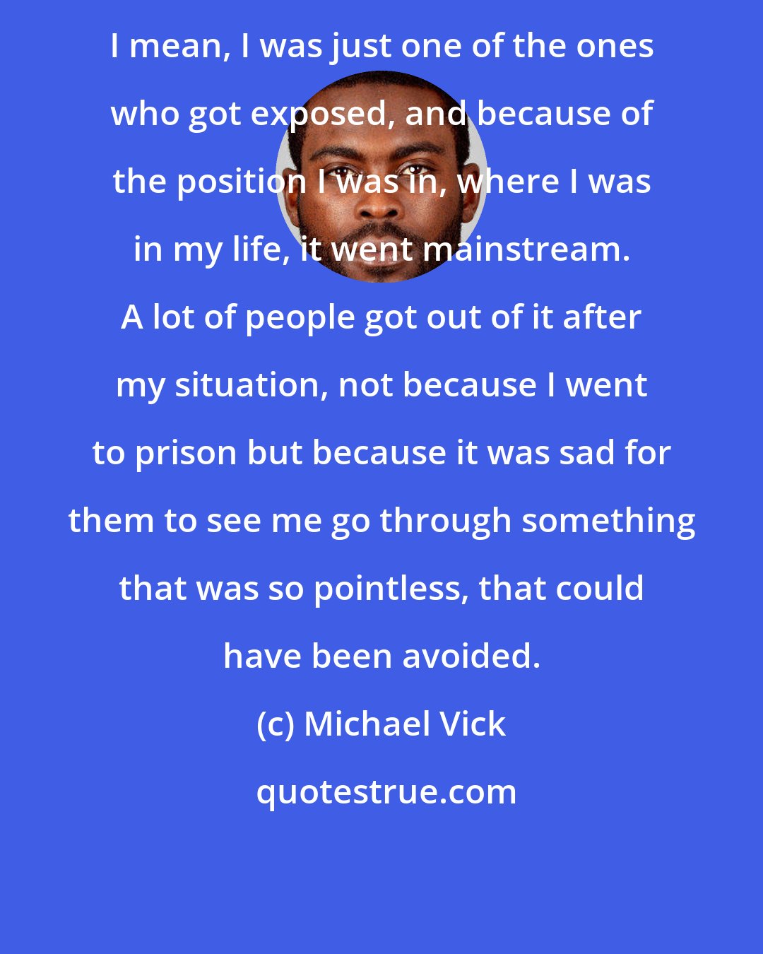 Michael Vick: I mean, I was just one of the ones who got exposed, and because of the position I was in, where I was in my life, it went mainstream. A lot of people got out of it after my situation, not because I went to prison but because it was sad for them to see me go through something that was so pointless, that could have been avoided.