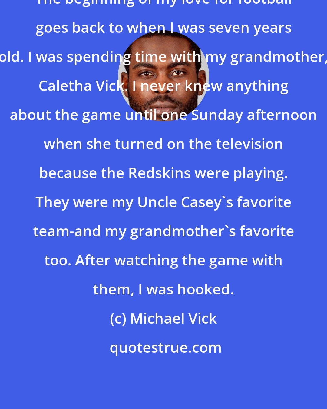 Michael Vick: The beginning of my love for football goes back to when I was seven years old. I was spending time with my grandmother, Caletha Vick. I never knew anything about the game until one Sunday afternoon when she turned on the television because the Redskins were playing. They were my Uncle Casey's favorite team-and my grandmother's favorite too. After watching the game with them, I was hooked.