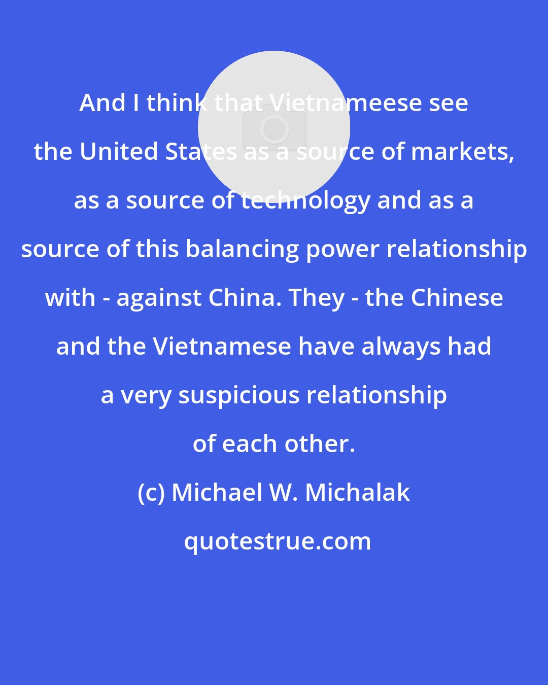 Michael W. Michalak: And I think that Vietnameese see the United States as a source of markets, as a source of technology and as a source of this balancing power relationship with - against China. They - the Chinese and the Vietnamese have always had a very suspicious relationship of each other.