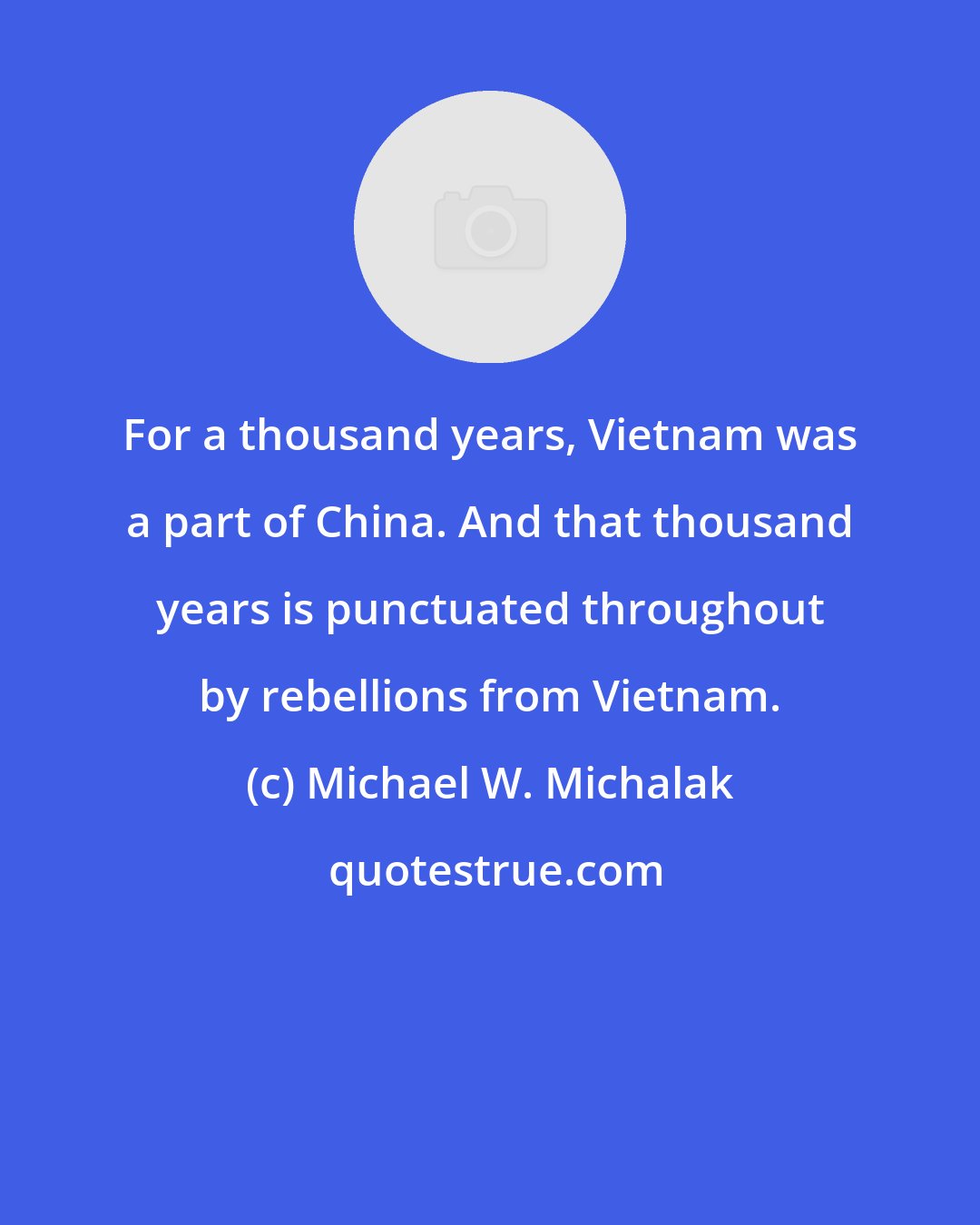 Michael W. Michalak: For a thousand years, Vietnam was a part of China. And that thousand years is punctuated throughout by rebellions from Vietnam.