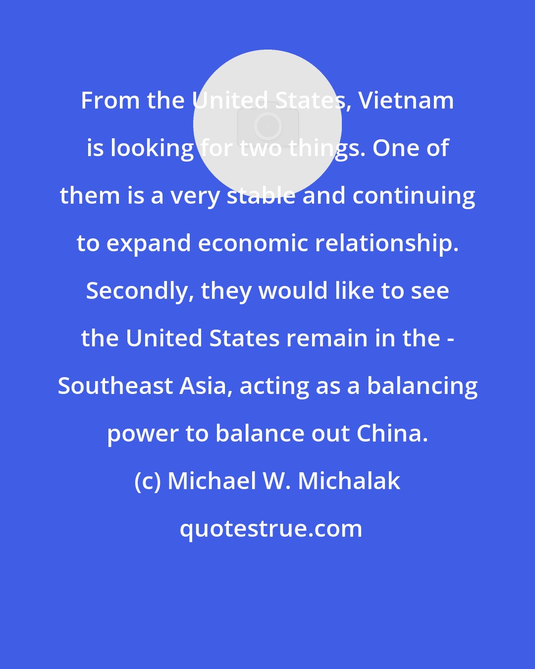 Michael W. Michalak: From the United States, Vietnam is looking for two things. One of them is a very stable and continuing to expand economic relationship. Secondly, they would like to see the United States remain in the - Southeast Asia, acting as a balancing power to balance out China.