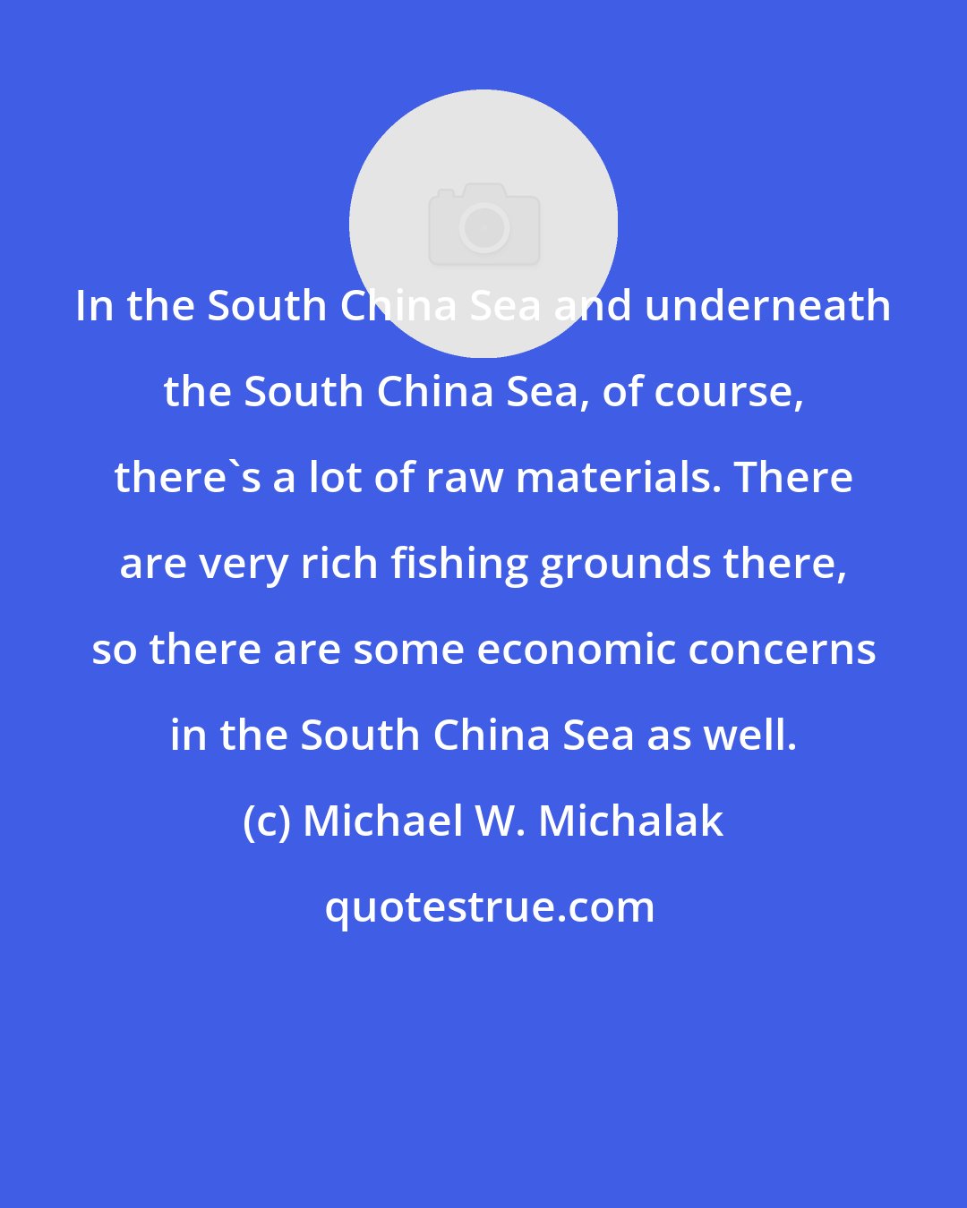 Michael W. Michalak: In the South China Sea and underneath the South China Sea, of course, there's a lot of raw materials. There are very rich fishing grounds there, so there are some economic concerns in the South China Sea as well.