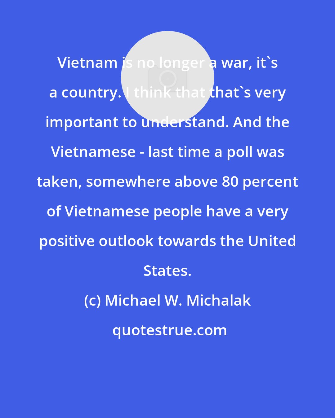 Michael W. Michalak: Vietnam is no longer a war, it's a country. I think that that's very important to understand. And the Vietnamese - last time a poll was taken, somewhere above 80 percent of Vietnamese people have a very positive outlook towards the United States.