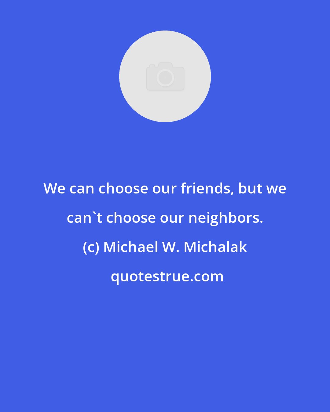 Michael W. Michalak: We can choose our friends, but we can't choose our neighbors.