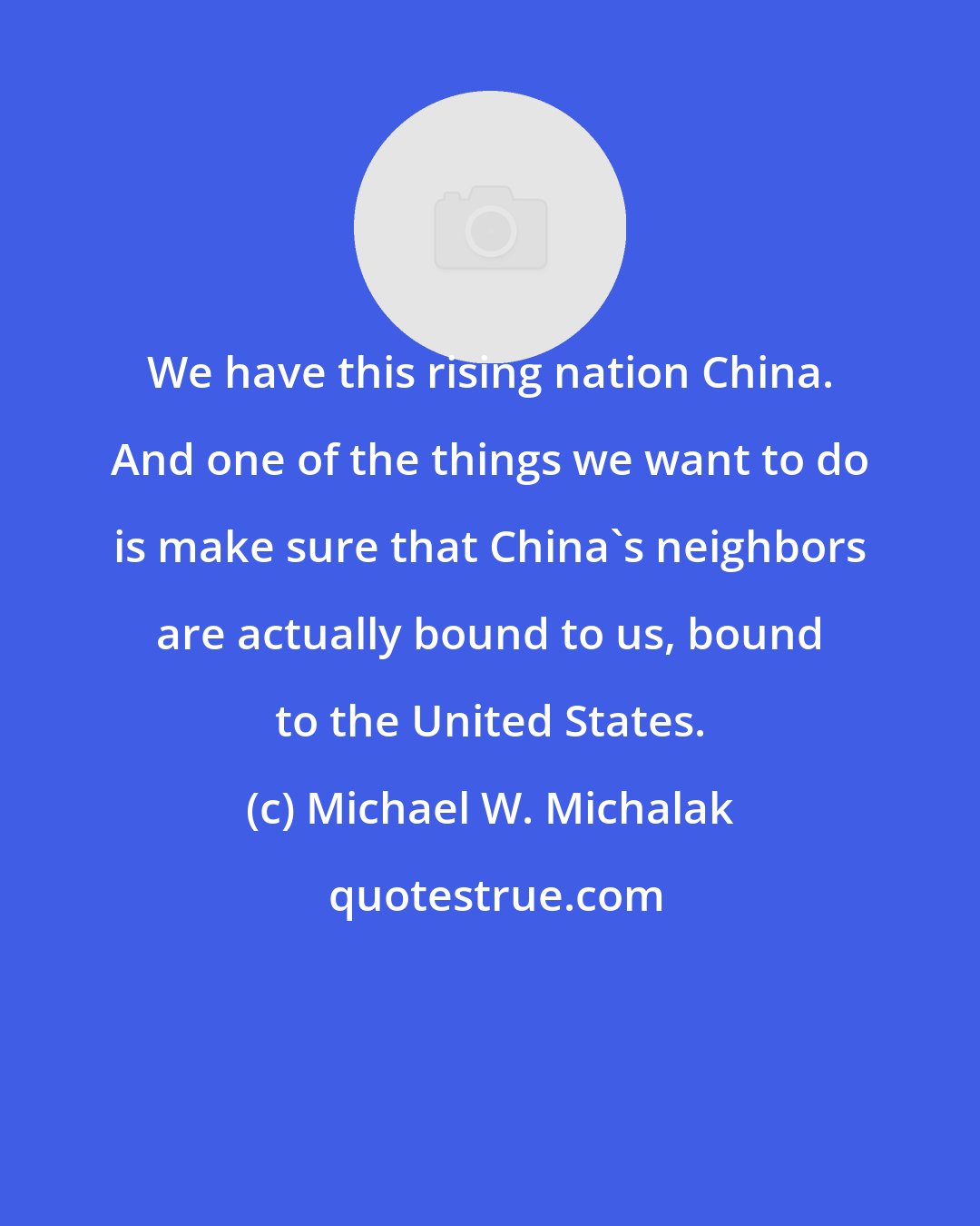 Michael W. Michalak: We have this rising nation China. And one of the things we want to do is make sure that China's neighbors are actually bound to us, bound to the United States.