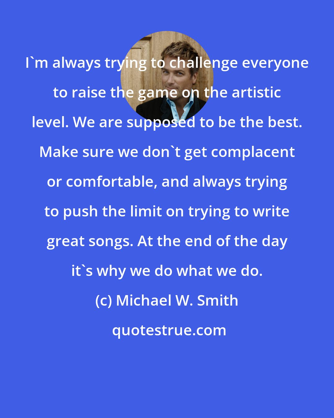 Michael W. Smith: I'm always trying to challenge everyone to raise the game on the artistic level. We are supposed to be the best. Make sure we don't get complacent or comfortable, and always trying to push the limit on trying to write great songs. At the end of the day it's why we do what we do.