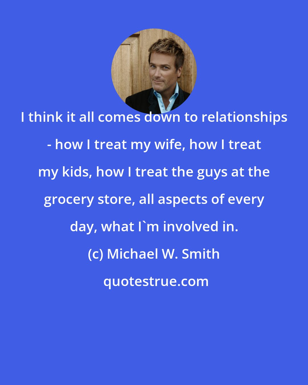 Michael W. Smith: I think it all comes down to relationships - how I treat my wife, how I treat my kids, how I treat the guys at the grocery store, all aspects of every day, what I'm involved in.