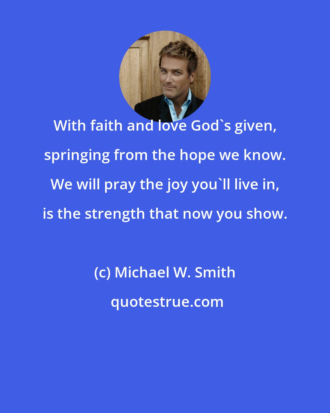 Michael W. Smith: With faith and love God's given, springing from the hope we know. We will pray the joy you'll live in, is the strength that now you show.