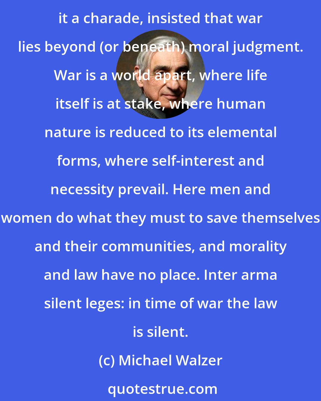 Michael Walzer: For as long as men and women have talked about war, they have talked about it in terms of right and wrong. And for almost as long, some among them have derided such talk, called it a charade, insisted that war lies beyond (or beneath) moral judgment. War is a world apart, where life itself is at stake, where human nature is reduced to its elemental forms, where self-interest and necessity prevail. Here men and women do what they must to save themselves and their communities, and morality and law have no place. Inter arma silent leges: in time of war the law is silent.