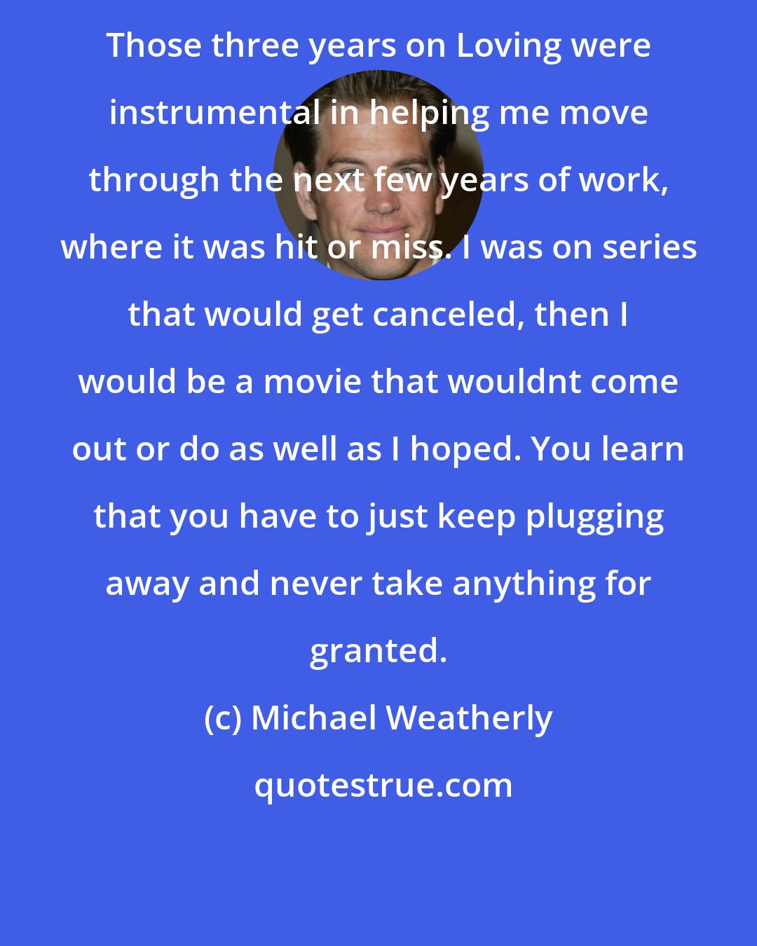 Michael Weatherly: Those three years on Loving were instrumental in helping me move through the next few years of work, where it was hit or miss. I was on series that would get canceled, then I would be a movie that wouldnt come out or do as well as I hoped. You learn that you have to just keep plugging away and never take anything for granted.